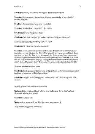 Cell Block 33                                                                        5


Newbie2:(looking her up and down) you don’t seem the type.

Yasmine:I’m innocent… It wasn’t me, I’m not meant to be in here. I didn’t
murder anyone!

Newbie 1:(sarcastically) yea, sure you didn’t

Yasmine: But I didn’t… I wouldn’t… I couldn’t.

Newbie2: So what happened then?-

Newbie1:-Yea, how can you get nicked for something you didn’t do?

Yasmine stand silently, fumbling with her hands

Newbie2: Oh come on…(getting annoyed)

Yasmine: I was just walking home and I heard this scream-so I ran over and
foundthis person lying on the floor…She was still alive you see, so I knelt down
and held her and she died in my arms (puts her hand to head, and turns away
momentarily from the newbies) The next thing I know there’s Police all around
me and they arrested me. (Crying) They put me in here(points to the floor) and I
didn’t do it… I honestly didn’t do it …and I’m going to be stuck in here for life.

Yasmine breaks down into tears

Newbie2: Look (goes over to Yasmine, and puts hand on her shoulder to comfort
her) maybe someone will find something-

Newbie1:You just have to keep your head down. That Carla really does look
vicious.


Watson, Joe and Boris walk into the room.

Watson: Right you two, (To Newbie’s) go with Joe and Boris. You(looks at
Yasmine), what’s your name?

Yasmine:Yasmine sir.

Watson: You come with me. The Governor wants a word.

They all exit in opposite directions.




Edited By George Streather (Director) and Nazish Hussain (Assistant Director)
 