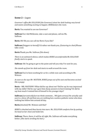 Cell Block 33                                                                         6




Scene 2 – Logan

Governor’s office;Ms SULLIVAN (the Governor) sitsat her desk looking very bored
and wants something exciting to happen. BORISenters the room.

Boris: You wanted to see me Governor?

Sullivan:Yes I did McKenzie, take a seat and please, call me Ms.
Sullivan.

Boris: Oh! Ok you can call me Boris if you like?

Sullivan:(Sniggers to herself) I’d rather not thank you. (Gesturing to chair)Please
take a seat.

Boris:Thank you Ms. Sullivan (Sits down)

There is an awkward silence, which makes BORIS uncomfortable.Ms SULLIVAN
finally starts to speak.

Sullivan: Ok I’m going to get to the point and tell you why I’ve sent for you.

She stands up from her desk and starts to walk around the room.

Sullivan:You’ve been working for us for a while now and according to Mr.
Watson-

As soon as she says Mr. WATSON, BORIS jumps out of his seat and becomes excited
like a puppy

Boris: - MR. WATSON!!! What did he say about me? Did he say he was impressed
with my skills? Did he say I gave him sharp answers in best training? Or did he
say how much I remind him of himself in his younger days?

Sullivan:(sarcastically)Let me think ummmm… NO (gets serious) He actually said
you’re a show off and that you are nothing but a useless pathetic swine who does
nothing but follow him around all day.

Boris:(shocked) Mr. Watson said that?

BORIS is shocked and then bursts into tears. Ms. SULLIVAN comforts him by putting
his head on her chest and holds him.

Sullivan: There, there; it will be all right, Ms. Sullivan will make everything
better. (She starts stroking his hair.)




Edited By George Streather (Director) and Nazish Hussain (Assistant Director)
 