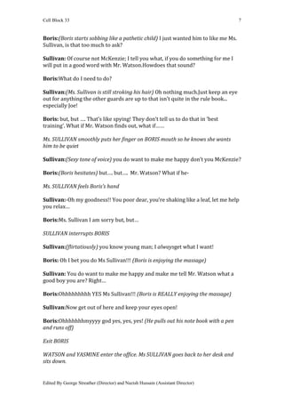 Cell Block 33                                                                         7


Boris:(Boris starts sobbing like a pathetic child) I just wanted him to like me Ms.
Sullivan, is that too much to ask?

Sullivan: Of course not McKenzie; I tell you what, if you do something for me I
will put in a good word with Mr. Watson.Howdoes that sound?

Boris:What do I need to do?

Sullivan:(Ms. Sullivan is still stroking his hair) Oh nothing much.Just keep an eye
out for anything the other guards are up to that isn’t quite in the rule book...
especially Joe!

Boris: but, but …. That’s like spying! They don’t tell us to do that in ‘best
training’. What if Mr. Watson finds out, what if……

Ms. SULLIVAN smoothly puts her finger on BORIS mouth so he knows she wants
him to be quiet

Sullivan:(Sexy tone of voice) you do want to make me happy don’t you McKenzie?

Boris:(Boris hesitates) but…. but…. Mr. Watson? What if he-

Ms. SULLIVAN feels Boris’s hand

Sullivan:-Oh my goodness!! You poor dear, you’re shaking like a leaf, let me help
you relax…

Boris:Ms. Sullivan I am sorry but, but…

SULLIVAN interrupts BORIS

Sullivan:(flirtatiously) you know young man; I alwaysget what I want!

Boris: Oh I bet you do Ms Sullivan!!! (Boris is enjoying the massage)

Sullivan: You do want to make me happy and make me tell Mr. Watson what a
good boy you are? Right…

Boris:Ohhhhhhhhh YES Ms Sullivan!!! (Boris is REALLY enjoying the massage)

Sullivan:Now get out of here and keep your eyes open!

Boris:Ohhhhhhhmyyyy god yes, yes, yes! (He pulls out his note book with a pen
and runs off)

Exit BORIS

WATSON and YASMINE enter the office. Ms SULLIVAN goes back to her desk and
sits down.


Edited By George Streather (Director) and Nazish Hussain (Assistant Director)
 