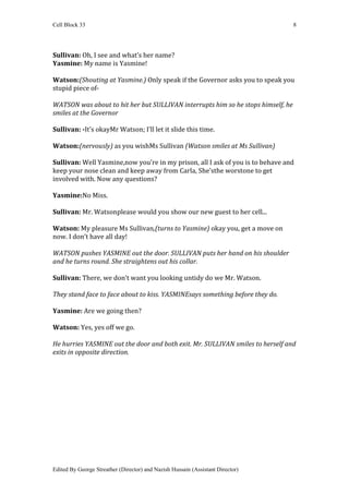 Cell Block 33                                                                     8




Sullivan: Oh, I see and what’s her name?
Yasmine: My name is Yasmine!

Watson:(Shouting at Yasmine.) Only speak if the Governor asks you to speak you
stupid piece of-

WATSON was about to hit her but SULLIVAN interrupts him so he stops himself, he
smiles at the Governor

Sullivan: -It’s okayMr Watson; I’ll let it slide this time.

Watson:(nervously) as you wishMs Sullivan (Watson smiles at Ms Sullivan)

Sullivan: Well Yasmine,now you’re in my prison, all I ask of you is to behave and
keep your nose clean and keep away from Carla, She’sthe worstone to get
involved with. Now any questions?

Yasmine:No Miss.

Sullivan: Mr. Watsonplease would you show our new guest to her cell...

Watson: My pleasure Ms Sullivan,(turns to Yasmine) okay you, get a move on
now. I don’t have all day!

WATSON pushes YASMINE out the door. SULLIVAN puts her hand on his shoulder
and he turns round. She straightens out his collar.

Sullivan: There, we don’t want you looking untidy do we Mr. Watson.

They stand face to face about to kiss. YASMINEsays something before they do.

Yasmine: Are we going then?

Watson: Yes, yes off we go.

He hurries YASMINE out the door and both exit. Mr. SULLIVAN smiles to herself and
exits in opposite direction.




Edited By George Streather (Director) and Nazish Hussain (Assistant Director)
 