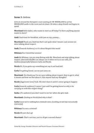 Cell Block 33                                                                     9




Scene 3 -Sathma

Girls sit around the therapist’s room waiting for Mr MOORLAND to arrive.
MOORLAND walks in the room and sits down. He takes a deep breath and begins to
speak.

Moorland:Hello ladies, who wants to start us off today? Is there anything anyone
wants to share?

Andi:I had toast for breakfast, with jam on top, yummy....

Moorland:Thank you Andi but that's not quite what I meant. Last session we
were talking about respect.

Andi:(Towards Audience) so it’s about Respect this week!

Whitney:Yes I loved that session!

Andi:Oh Whitney, can you stop flirting with Mr. Moorland and stop talking about
respect. (Sarcastically)We can always see it when we’re in our cells, (To
Audience)especially between Carla and Nicole.

Nicole:Oi, if you gotta say something just say it out loud,init!

Carla:I’m getting bored, can we just carry on-

Moorland:-Yes thank you! So we were talking about respect. How to get it, what
it means and how we feel about it. Has anyone had any thoughts?

Nicole:(Aggressive tone) Yeah. We don't have it and it’s never going to happen-

Carla:(towards audience) I swear I just said I’m getting bored so why is he
carrying on with this respect thing?

Sasha: (To audience) you don’t want to see her when she gets mad.

Moorland:-(looking at Nicole)And why is that?

Carla:Cause we're nothing but criminals now.-(Looking at nail tips not actually
interested)

Whitney:I’m not a criminal!

Nicole:Oh just shut up!

Moorland:-That’s not true; you’ve all got a second chance!



Edited By George Streather (Director) and Nazish Hussain (Assistant Director)
 