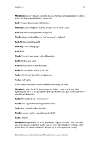 Cell Block 33                                                                       10




Moorland:You have to earn a second chance. Start by learning respect, you know
what they say;respect is the key to success.

Cash: Yeah well somebody stole the key.

Whitney:Considering your history, are you sure it wasn't you?

Cash:Are you accusing me of nicking stuff?

Nicole:(Laugh out loud) I swear that’s why you're in here?

Cash:Mistaken identity. dahh

Whitney:Tell it to the judge.

Cash:I did!

Nicole:Yea, after you bloody nicked his wallet.

Carla: Shut up you idiot.

Nichole:How about you shut up first.

Carla: Do you want a punch in the face.

Sasha: (To Nicole) Back off or well get you!

Tasha: Just watch!

Nicole can’t be bothered to start and sits down kissing her teeth.

Moorland:Ladies, LADIES! Keep it together. Look, I know you're angry but
fighting each other is not going to help! Respect is the key... (To audience) No let’s
not start all that again.

Carla:Why the heck am I even in here?

Nicole:Shut up you knows why you’re in here!

Sasha:You can’t talk to her like that!

Nicole:I am, do you have a problem with that?

Carla:I do init!

Moorland:Alright ladies cut it out, God I need to get a vacation. Look, that's the
end of the session today but maybe next week we can talk about writing a letter
to the Governor about conditions? We can try to make a positive change.


Edited By George Streather (Director) and NazishHussain (Assistant Director)
 