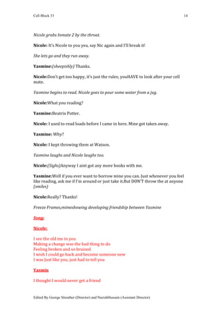 Cell Block 33                                                                      14




Nicole grabs Inmate 2 by the throat.

Nicole: It’s Nicole to you yea, say Nic again and I’ll break it!

She lets go and they run away.

Yasmine:(sheepishly) Thanks.

Nicole:Don’t get too happy, it’s just the rules; youHAVE to look after your cell
mate.

Yasmine begins to read. Nicole goes to pour some water from a jug.

Nicole:What you reading?

Yasmine:Beatrix Potter.

Nicole: I used to read loads before I came in here. Mine got taken away.

Yasmine: Why?

Nicole: I kept throwing them at Watson.

Yasmine laughs and Nicole laughs too.

Nicole:(Sighs)Anyway I aint got any more books with me.

Yasmine:Well if you ever want to borrow mine you can. Just whenever you feel
like reading, ask me if I’m around or just take it.But DON’T throw the at anyone
(smiles)

Nicole:Really? Thanks!

Freeze Frames,mimeshowing developing friendship between Yasmine

Song:

Nicole:

I see the old me in you
Making a change was the bad thing to do
Feeling broken and so bruised
I wish I could go back and become someone new
I was Just like you, just had to tell you

Yasmin

I thought I would never get a friend


Edited By George Streather (Director) and NazishHussain (Assistant Director)
 