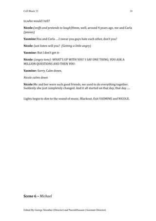 Cell Block 33                                                                   18


to,who would I tell?

Nicole:(sniffs and pretends to laugh)Hmm, well, around 4 years ago, me and Carla
(pauses)

Yasmine:You and Carla ….I swear you guys hate each other, don't you?

Nicole: Just listen will you? (Getting a little angry)

Yasmine: But I don't get it-

Nicole: (angry tone) -WHAT'S UP WITH YOU? I SAY ONE THING; YOU ASK A
MILLION QUESTIONS AND THEN YOU-

Yasmine:-Sorry. Calm down.

Nicole calms down

Nicole:Me and her were such good friends, we used to do everything together.
Suddenly she just completely changed. And it all started on that day, that day…..


Lights begin to dim to the sound of music, Blackout. Exit YASMINE and NICOLE.




Scene 6 – Michael


Edited By George Streather (Director) and NazishHussain (Assistant Director)
 