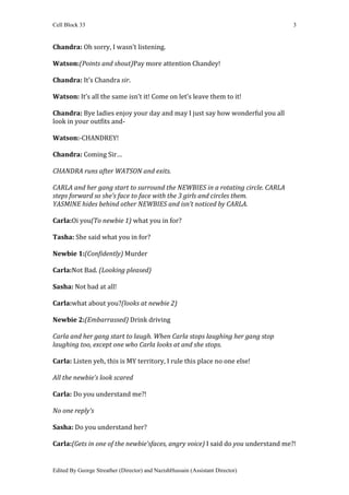 Cell Block 33                                                                     3


Chandra: Oh sorry, I wasn’t listening.

Watson:(Points and shout)Pay more attention Chandey!

Chandra: It’s Chandra sir.

Watson: It’s all the same isn’t it! Come on let’s leave them to it!

Chandra: Bye ladies enjoy your day and may I just say how wonderful you all
look in your outfits and-

Watson:-CHANDREY!

Chandra: Coming Sir…

CHANDRA runs after WATSON and exits.

CARLA and her gang start to surround the NEWBIES in a rotating circle. CARLA
steps forward so she’s face to face with the 3 girls and circles them.
YASMINE hides behind other NEWBIES and isn’t noticed by CARLA.

Carla:Oi you(To newbie 1) what you in for?

Tasha: She said what you in for?

Newbie 1:(Confidently) Murder

Carla:Not Bad. (Looking pleased)

Sasha: Not bad at all!

Carla:what about you?(looks at newbie 2)

Newbie 2:(Embarrassed) Drink driving

Carla and her gang start to laugh. When Carla stops laughing her gang stop
laughing too, except one who Carla looks at and she stops.

Carla: Listen yeh, this is MY territory, I rule this place no one else!

All the newbie’s look scared

Carla: Do you understand me?!

No one reply’s

Sasha: Do you understand her?

Carla:(Gets in one of the newbie’sfaces, angry voice) I said do you understand me?!


Edited By George Streather (Director) and NazishHussain (Assistant Director)
 