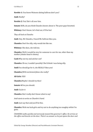 Cell Block 33                                                                    32


Newbie 1: You know Watsons dating Sullivan don’t you?

Andi: Really?

Newbie 2: Yea! She’s all over him.

Inmate 3:Oh, do you think Chandra knows about it. The poor guys besotted.

Whitney: Don’t know; let’s find out, it’ll be fun!

They all look at Chandra

Andi: Hey, Mr Chandra, I heard Ms Sullivan likes you.

Chandra: Don’t be silly, why would she like me.

Whitney: She does, she told me.

Chandra: Well it would be nice for someone to care for me, other than my
mother (shakes head in shame)

Cash:Why not try and ask her out?

Chandra: Oh no, I couldn’t possibly! She’d think I was being silly.

Andi:You should go for it, she REALLY likes you!

Chandra:(With excitement)does she really?

All Girls: YES!

Chandra:Maybe I should try then!

Inmate 4:Yea you should.

Andi: Go,for it

Chandra: But I really don’t know what to say!

Andi starts to write on Chandra’s hand.

Andi: Just say that and you’ll be fine.

Chandra: Wish me luck girls and try not to do anything too naughty whilst I’m
gone.

CHANDRA walks quickly and nervously toward the governor’s office. He arrives at
the office and knocks on the door. There’s no answer so he just opens the door and



Edited By George Streather (Director) and NazishHussain (Assistant Director)
 