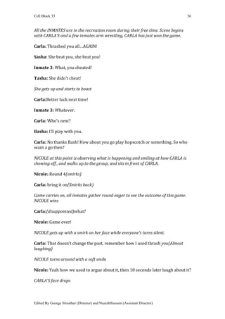 Cell Block 33                                                                      36


All the INMATES are in the recreation room during their free time. Scene begins
with CARLA’S and a few inmates arm wrestling, CARLA has just won the game.

Carla: Thrashed you all…AGAIN!

Sasha: She beat you, she beat you!

Inmate 3: What, you cheated!

Tasha: She didn’t cheat!

She gets up and starts to boast

Carla:Better luck next time!

Inmate 3: Whatever.

Carla: Who’s next?

Basha: I’ll play with you.

Carla: No thanks Bash! How about you go play hopscotch or something. So who
want a go then?

NICOLE at this point is observing what is happening and smiling at how CARLA is
showing off , and walks up to the group, and sits in front of CARLA.

Nicole: Round 4(smirks)

Carla: bring it on(Smirks back)

Game carries on, all inmates gather round eager to see the outcome of this game.
NICOLE wins

Carla:(disappointed)what?

Nicole: Game over!

NICOLE gets up with a smirk on her face while everyone’s turns silent.

Carla: That doesn’t change the past, remember how I used thrash you(Almost
laughing)

NICOLE turns around with a soft smile

Nicole: Yeah how we used to argue about it, then 10 seconds later laugh about it?

CARLA’S face drops



Edited By George Streather (Director) and NazishHussain (Assistant Director)
 