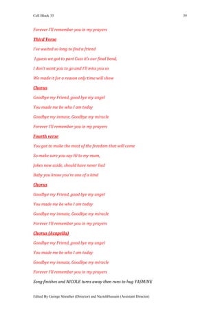 Cell Block 33                                                                  39


Forever I’ll remember you in my prayers

Third Verse

I’ve waited so long to find a friend

I guess we got to part Cuss it’s our final bend,

I don’t want you to go and I’ll miss you so

We made it for a reason only time will show

Chorus

Goodbye my Friend, good bye my angel

You made me be who I am today

Goodbye my inmate, Goodbye my miracle

Forever I’ll remember you in my prayers

Fourth verse

You got to make the most of the freedom that will come

So make sure you say Hi to my mum,

Jokes now aside, should have never lied

Baby you know you’re one of a kind

Chorus

Goodbye my Friend, good bye my angel

You made me be who I am today

Goodbye my inmate, Goodbye my miracle

Forever I’ll remember you in my prayers

Chorus (Acapella)

Goodbye my Friend, good bye my angel

You made me be who I am today

Goodbye my inmate, Goodbye my miracle

Forever I’ll remember you in my prayers

Song finishes and NICOLE turns away then runs to hug YASMINE


Edited By George Streather (Director) and NazishHussain (Assistant Director)
 