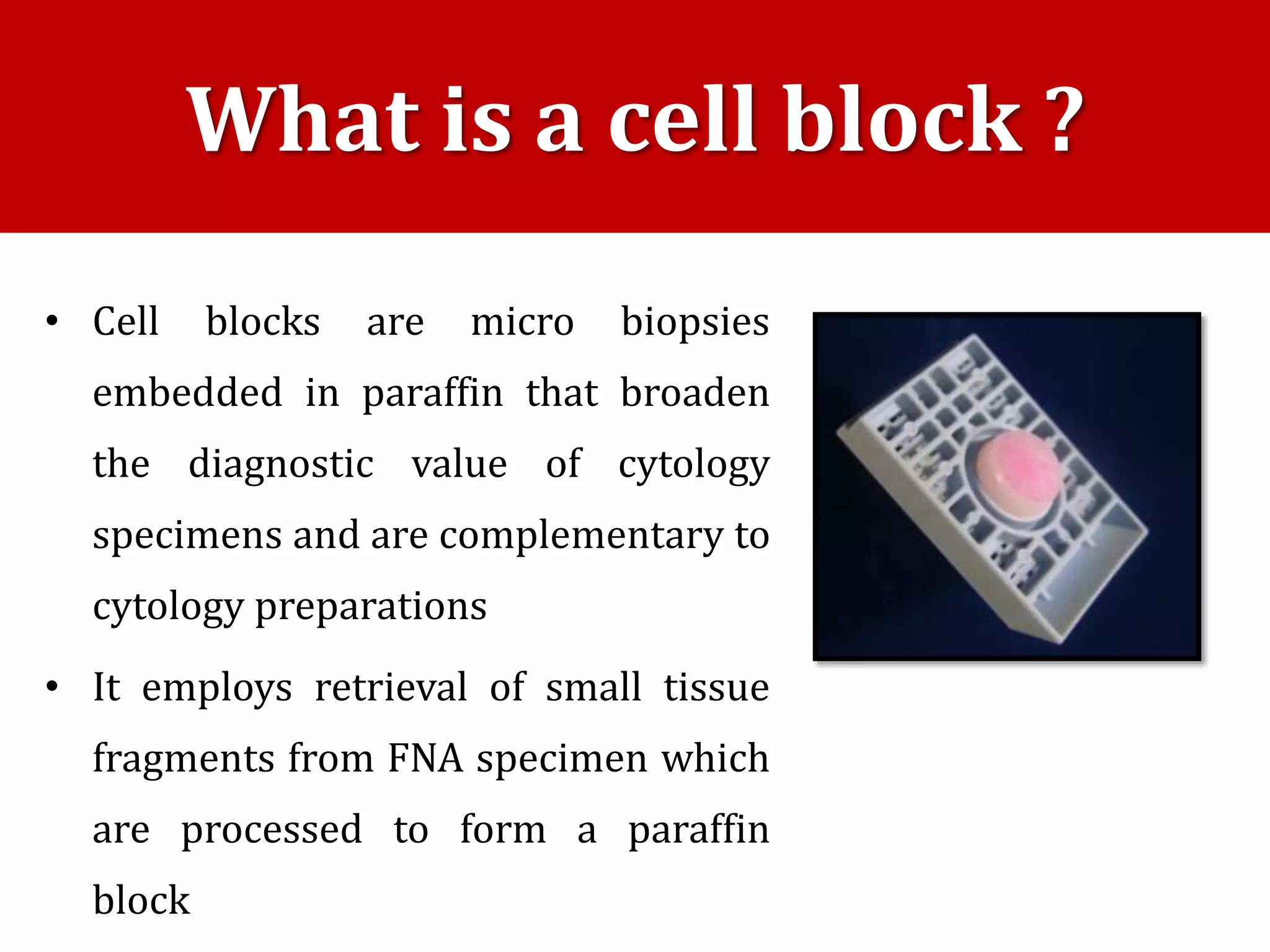 • Cell blocks are micro biopsies
embedded in paraffin that broaden
the diagnostic value of cytology
specimens and are complementary to
cytology preparations
• It employs retrieval of small tissue
fragments from FNA specimen which
are processed to form a paraffin
block
What is a cell block ?
 