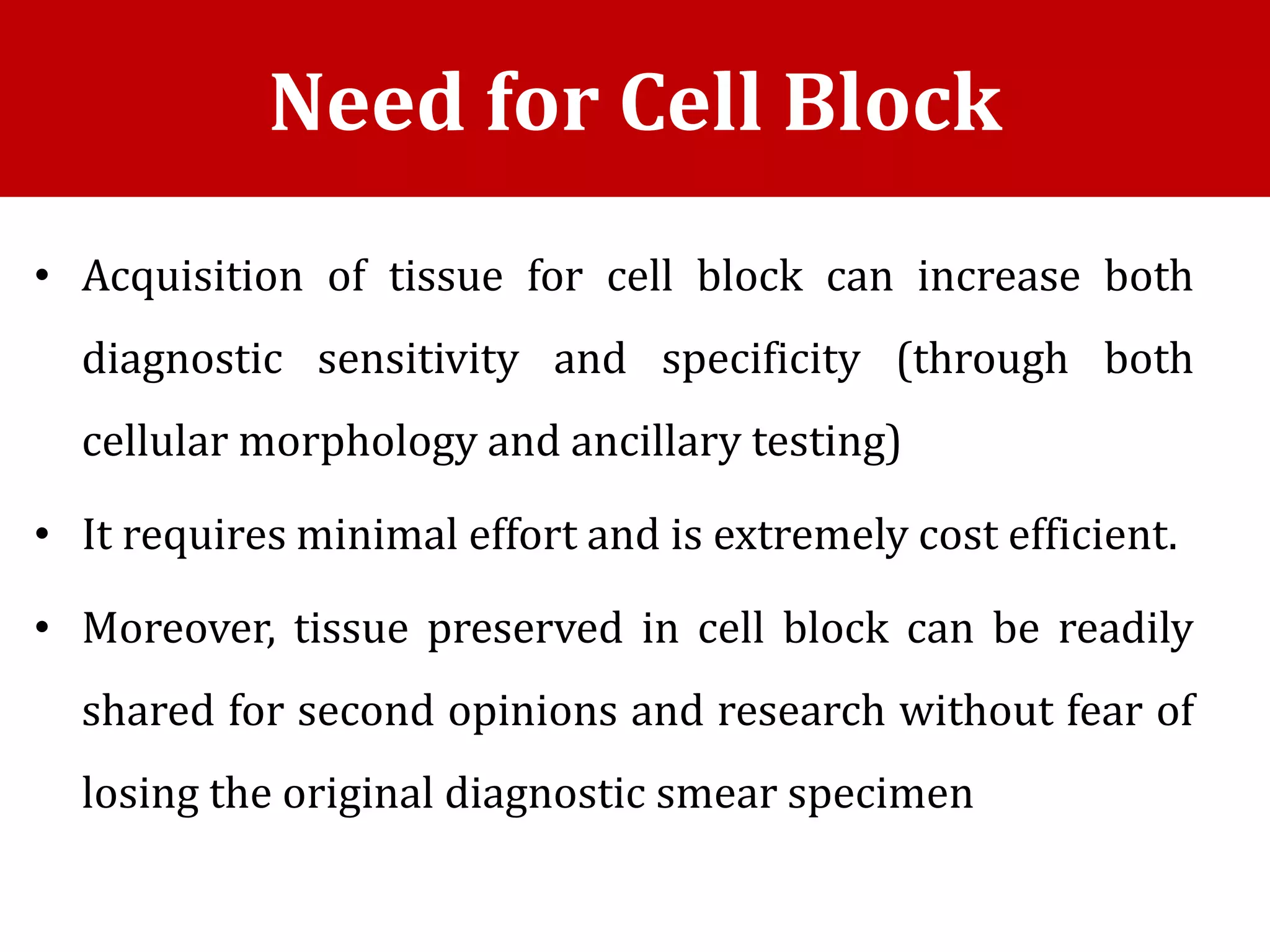 • Acquisition of tissue for cell block can increase both
diagnostic sensitivity and specificity (through both
cellular morphology and ancillary testing)
• It requires minimal effort and is extremely cost efficient.
• Moreover, tissue preserved in cell block can be readily
shared for second opinions and research without fear of
losing the original diagnostic smear specimen
Need for Cell Block
 