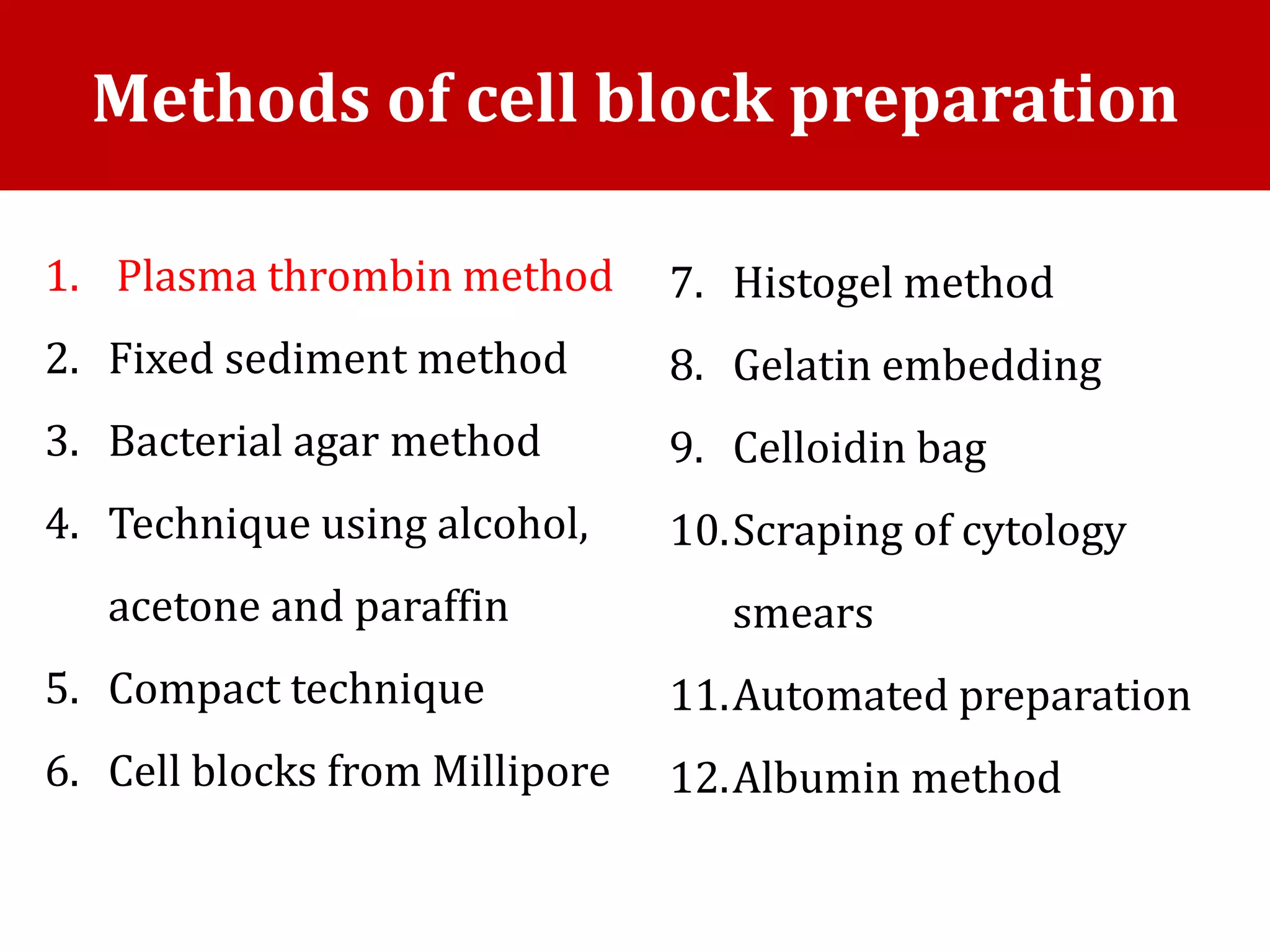 1. Plasma thrombin method
2. Fixed sediment method
3. Bacterial agar method
4. Technique using alcohol,
acetone and paraffin
5. Compact technique
6. Cell blocks from Millipore
Methods of cell block preparation
7. Histogel method
8. Gelatin embedding
9. Celloidin bag
10.Scraping of cytology
smears
11.Automated preparation
12.Albumin method
 