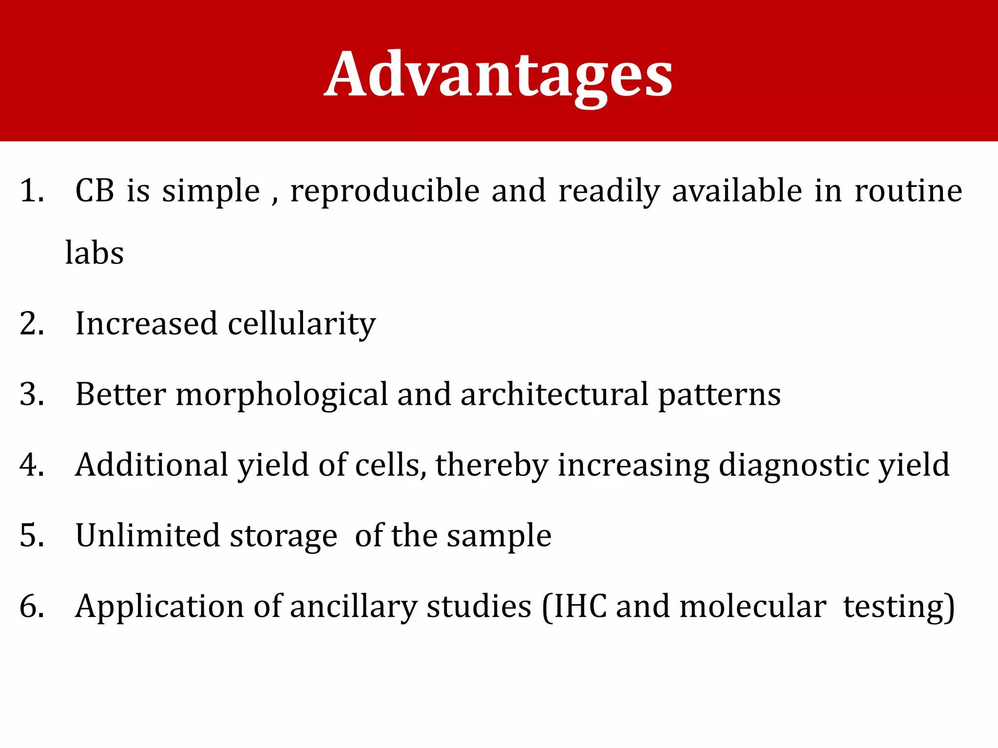 1. CB is simple , reproducible and readily available in routine
labs
2. Increased cellularity
3. Better morphological and architectural patterns
4. Additional yield of cells, thereby increasing diagnostic yield
5. Unlimited storage of the sample
6. Application of ancillary studies (IHC and molecular testing)
Advantages
 