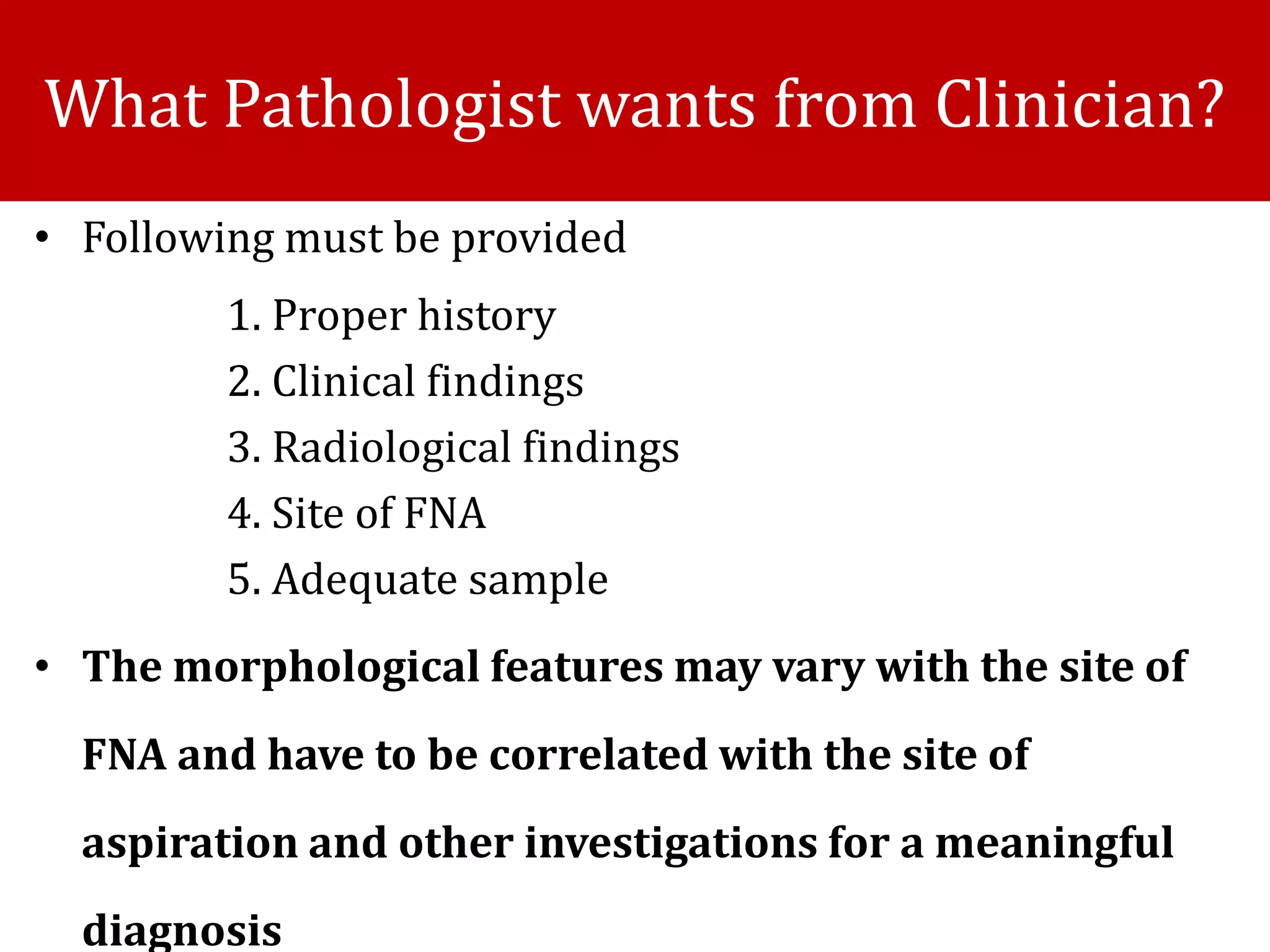 • Following must be provided
1. Proper history
2. Clinical findings
3. Radiological findings
4. Site of FNA
5. Adequate sample
• The morphological features may vary with the site of
FNA and have to be correlated with the site of
aspiration and other investigations for a meaningful
diagnosis
What Pathologist wants from Clinician?
 