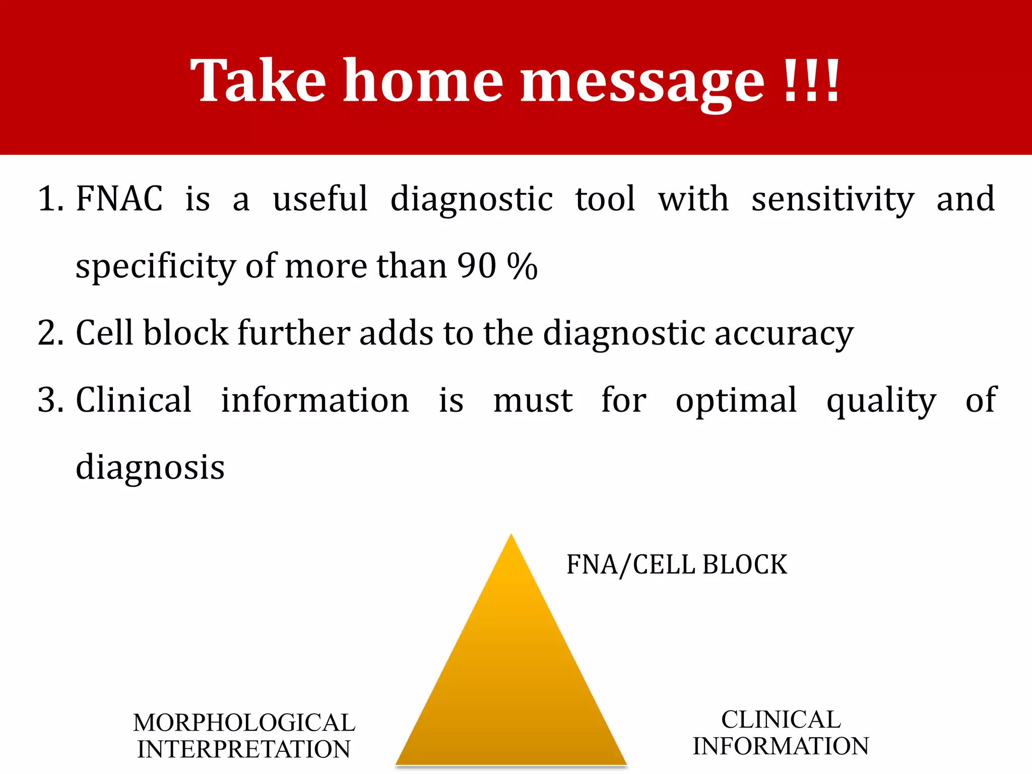 1. FNAC is a useful diagnostic tool with sensitivity and
specificity of more than 90 %
2. Cell block further adds to the diagnostic accuracy
3. Clinical information is must for optimal quality of
diagnosis
Take home message !!!
FNA/CELL BLOCK
MORPHOLOGICAL
INTERPRETATION
CLINICAL
INFORMATION
 