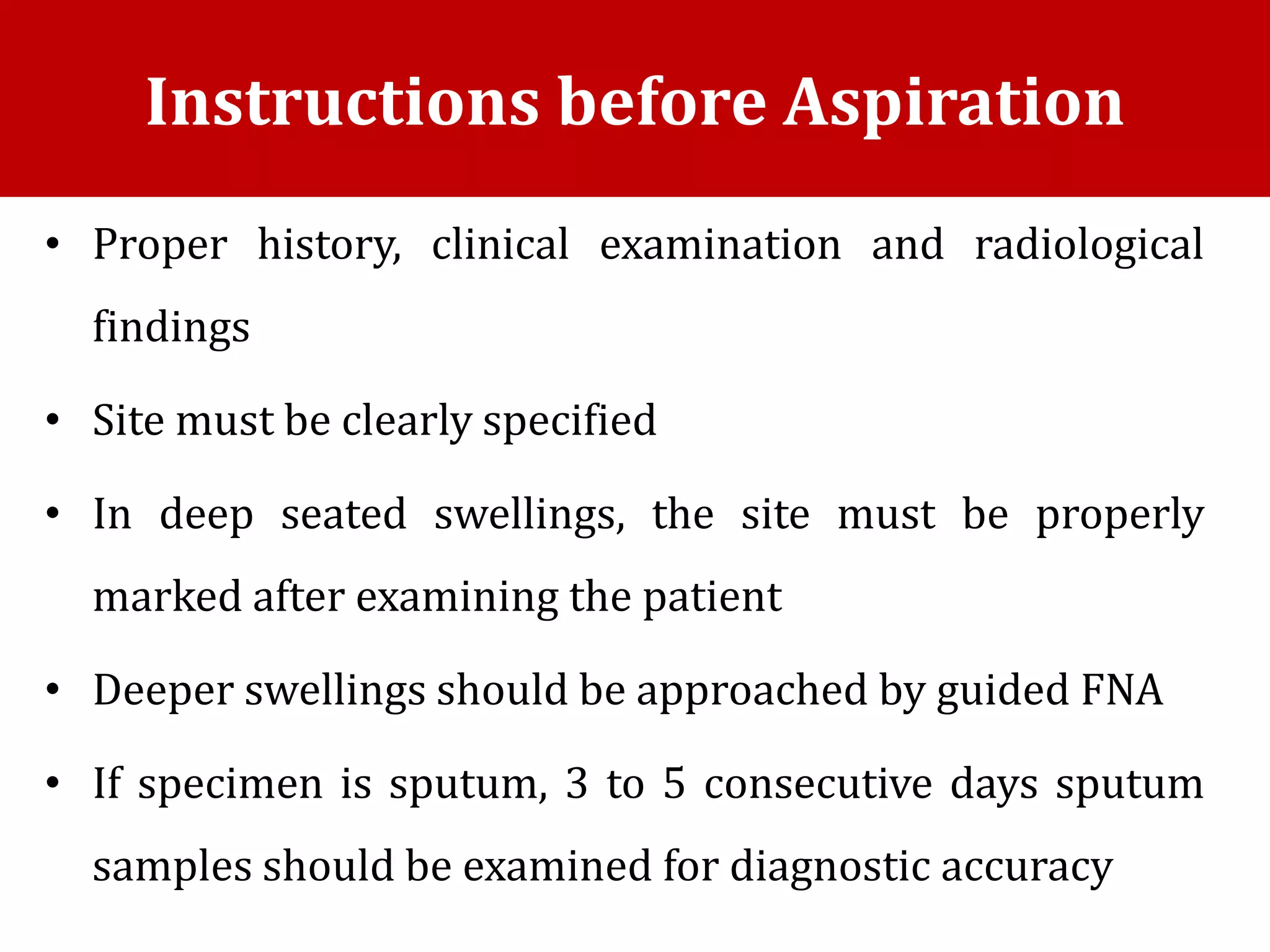 • Proper history, clinical examination and radiological
findings
• Site must be clearly specified
• In deep seated swellings, the site must be properly
marked after examining the patient
• Deeper swellings should be approached by guided FNA
• If specimen is sputum, 3 to 5 consecutive days sputum
samples should be examined for diagnostic accuracy
Instructions before Aspiration
 