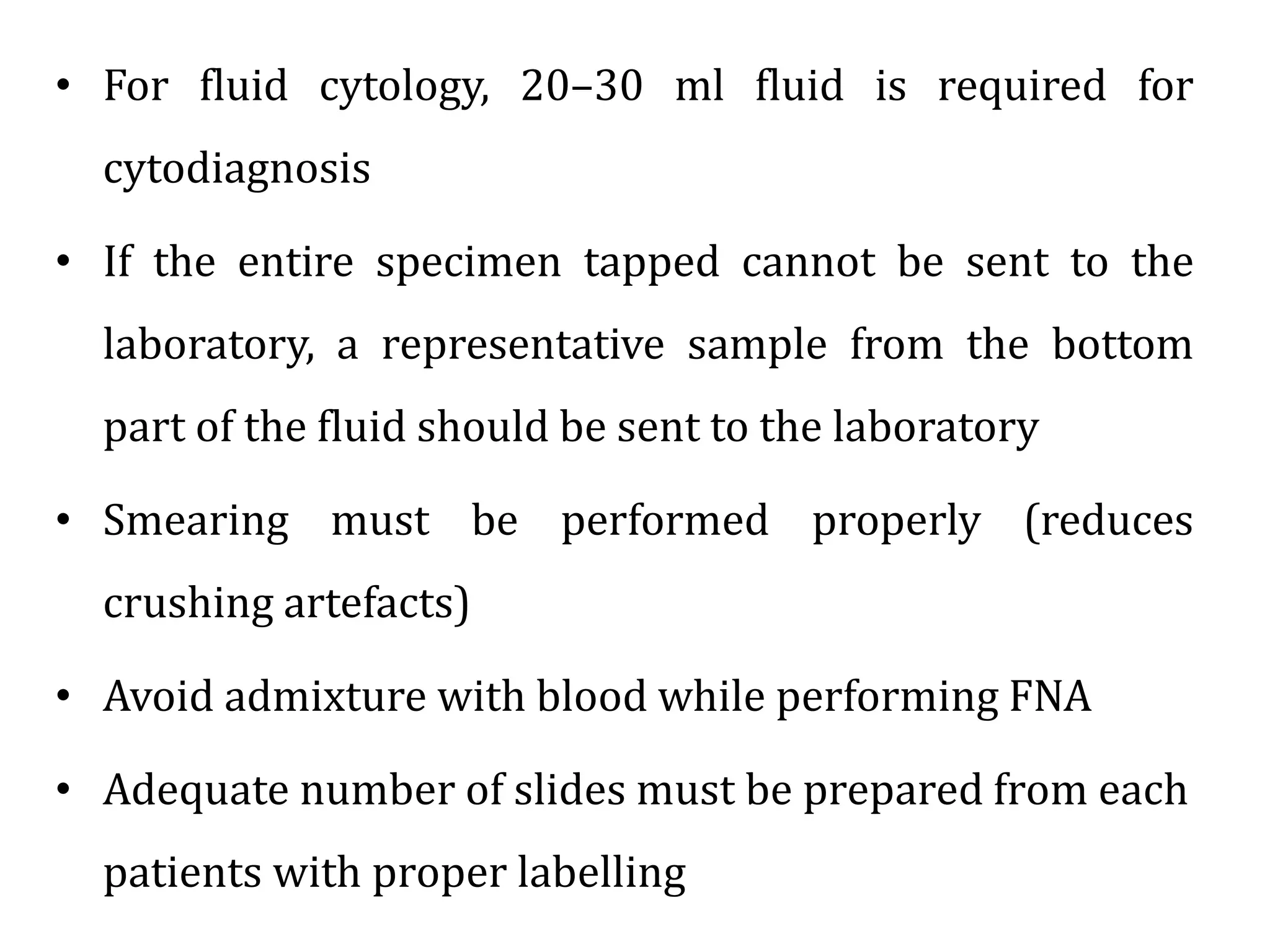 • For fluid cytology, 20–30 ml fluid is required for
cytodiagnosis
• If the entire specimen tapped cannot be sent to the
laboratory, a representative sample from the bottom
part of the fluid should be sent to the laboratory
• Smearing must be performed properly (reduces
crushing artefacts)
• Avoid admixture with blood while performing FNA
• Adequate number of slides must be prepared from each
patients with proper labelling
 