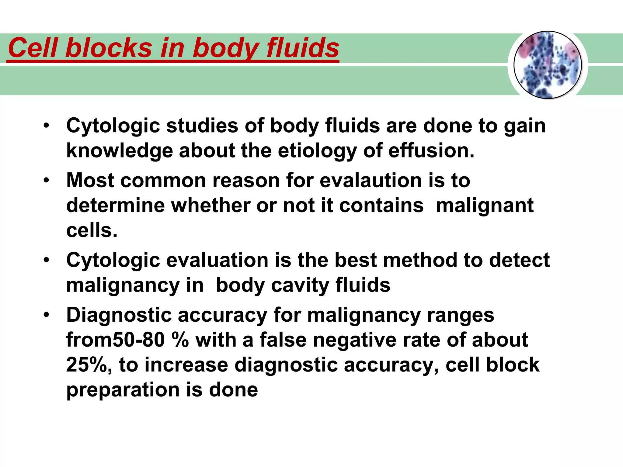 • Cytologic studies of body fluids are done to gain
knowledge about the etiology of effusion.
• Most common reason for evalaution is to
determine whether or not it contains malignant
cells.
• Cytologic evaluation is the best method to detect
malignancy in body cavity fluids
• Diagnostic accuracy for malignancy ranges
from50-80 % with a false negative rate of about
25%, to increase diagnostic accuracy, cell block
preparation is done
Cell blocks in body fluids
 