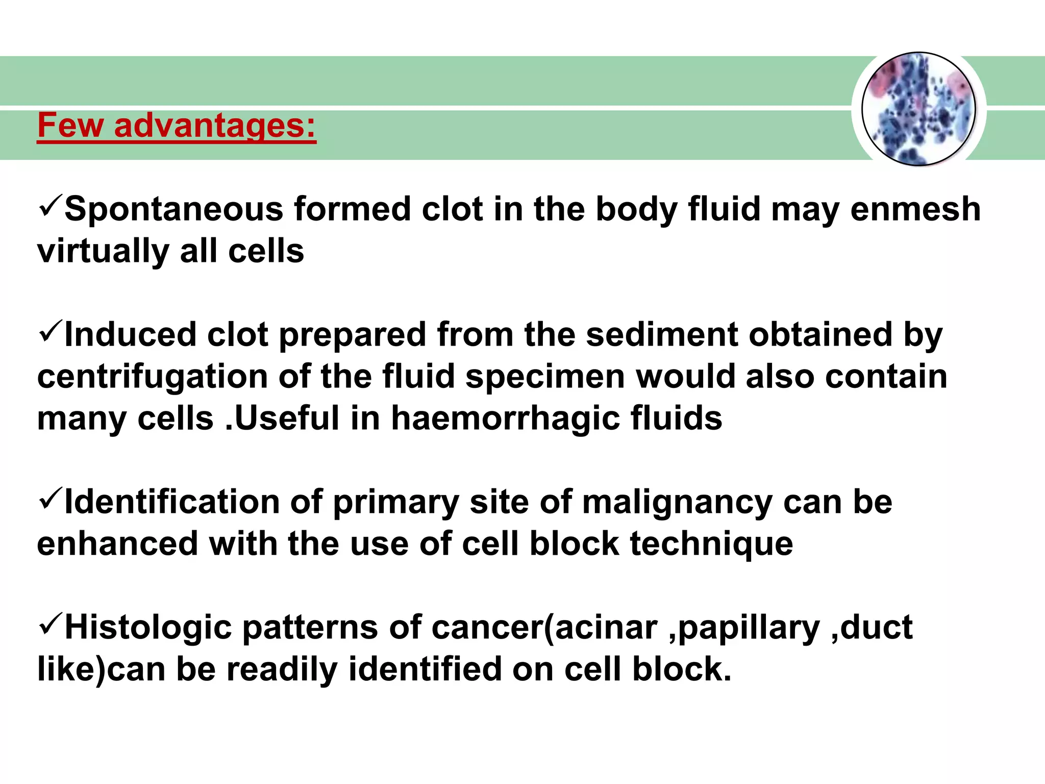 Few advantages:
Spontaneous formed clot in the body fluid may enmesh
virtually all cells
Induced clot prepared from the sediment obtained by
centrifugation of the fluid specimen would also contain
many cells .Useful in haemorrhagic fluids
Identification of primary site of malignancy can be
enhanced with the use of cell block technique
Histologic patterns of cancer(acinar ,papillary ,duct
like)can be readily identified on cell block.
 