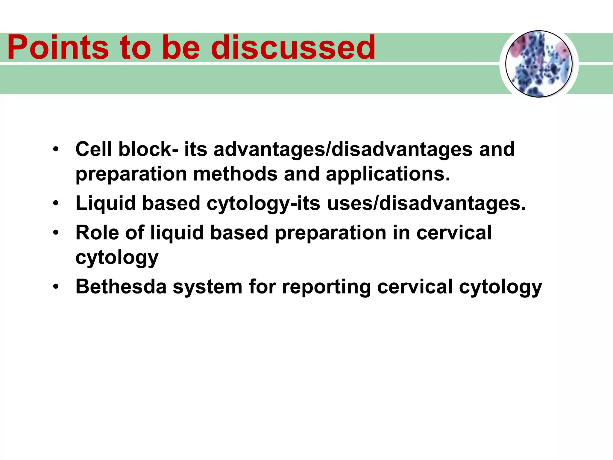 Points to be discussed
• Cell block- its advantages/disadvantages and
preparation methods and applications.
• Liquid based cytology-its uses/disadvantages.
• Role of liquid based preparation in cervical
cytology
• Bethesda system for reporting cervical cytology
 