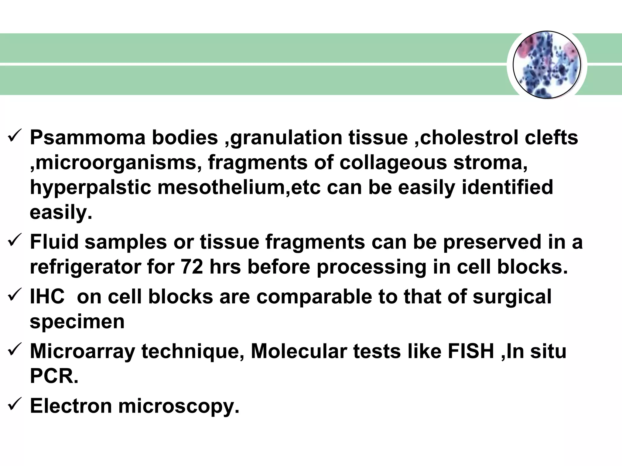  Psammoma bodies ,granulation tissue ,cholestrol clefts
,microorganisms, fragments of collageous stroma,
hyperpalstic mesothelium,etc can be easily identified
easily.
 Fluid samples or tissue fragments can be preserved in a
refrigerator for 72 hrs before processing in cell blocks.
 IHC on cell blocks are comparable to that of surgical
specimen
 Microarray technique, Molecular tests like FISH ,In situ
PCR.
 Electron microscopy.
 