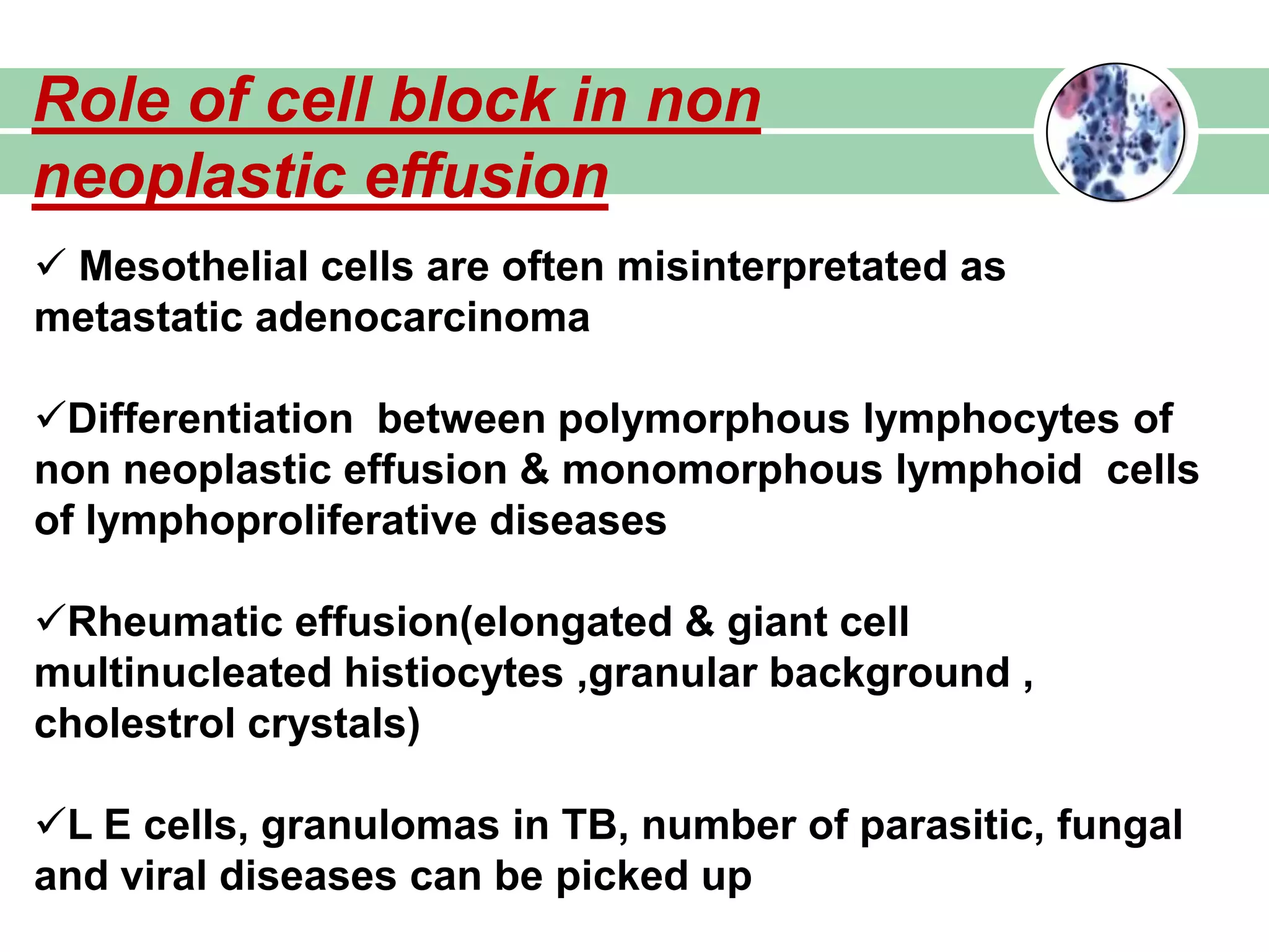 Role of cell block in non
neoplastic effusion
 Mesothelial cells are often misinterpretated as
metastatic adenocarcinoma
Differentiation between polymorphous lymphocytes of
non neoplastic effusion & monomorphous lymphoid cells
of lymphoproliferative diseases
Rheumatic effusion(elongated & giant cell
multinucleated histiocytes ,granular background ,
cholestrol crystals)
L E cells, granulomas in TB, number of parasitic, fungal
and viral diseases can be picked up
 