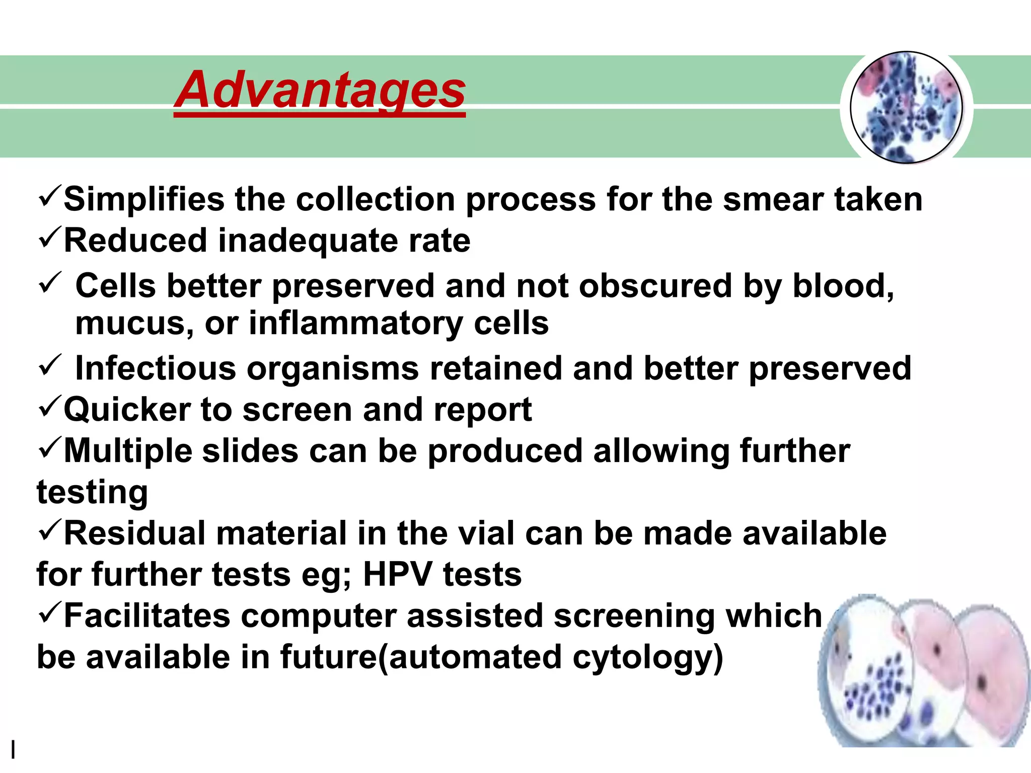 Advantages
l
Simplifies the collection process for the smear taken
Reduced inadequate rate
 Cells better preserved and not obscured by blood,
mucus, or inflammatory cells
 Infectious organisms retained and better preserved
Quicker to screen and report
Multiple slides can be produced allowing further
testing
Residual material in the vial can be made available
for further tests eg; HPV tests
Facilitates computer assisted screening which can
be available in future(automated cytology)
 