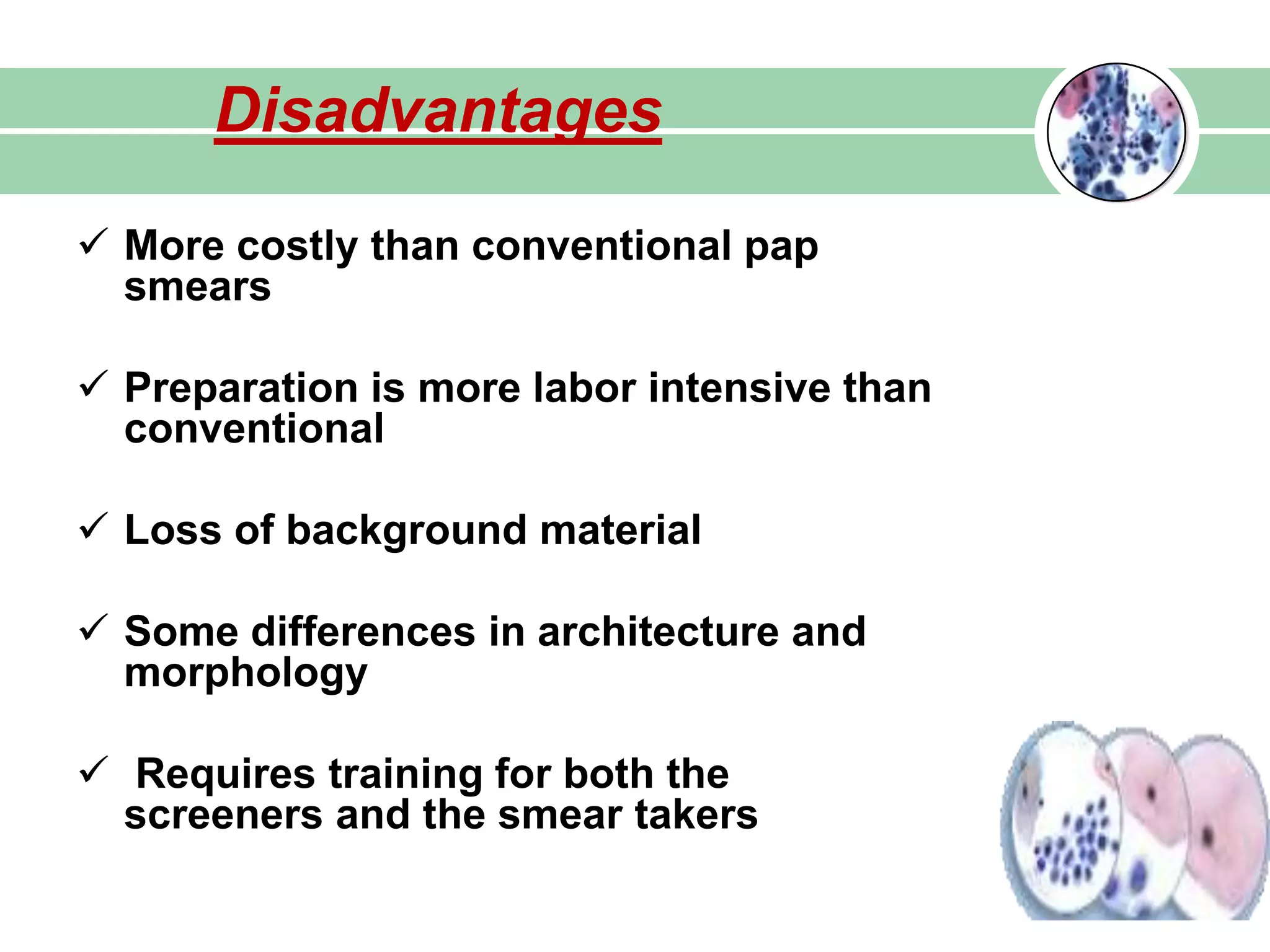  More costly than conventional pap
smears
 Preparation is more labor intensive than
conventional
 Loss of background material
 Some differences in architecture and
morphology
 Requires training for both the
screeners and the smear takers
Disadvantages
 