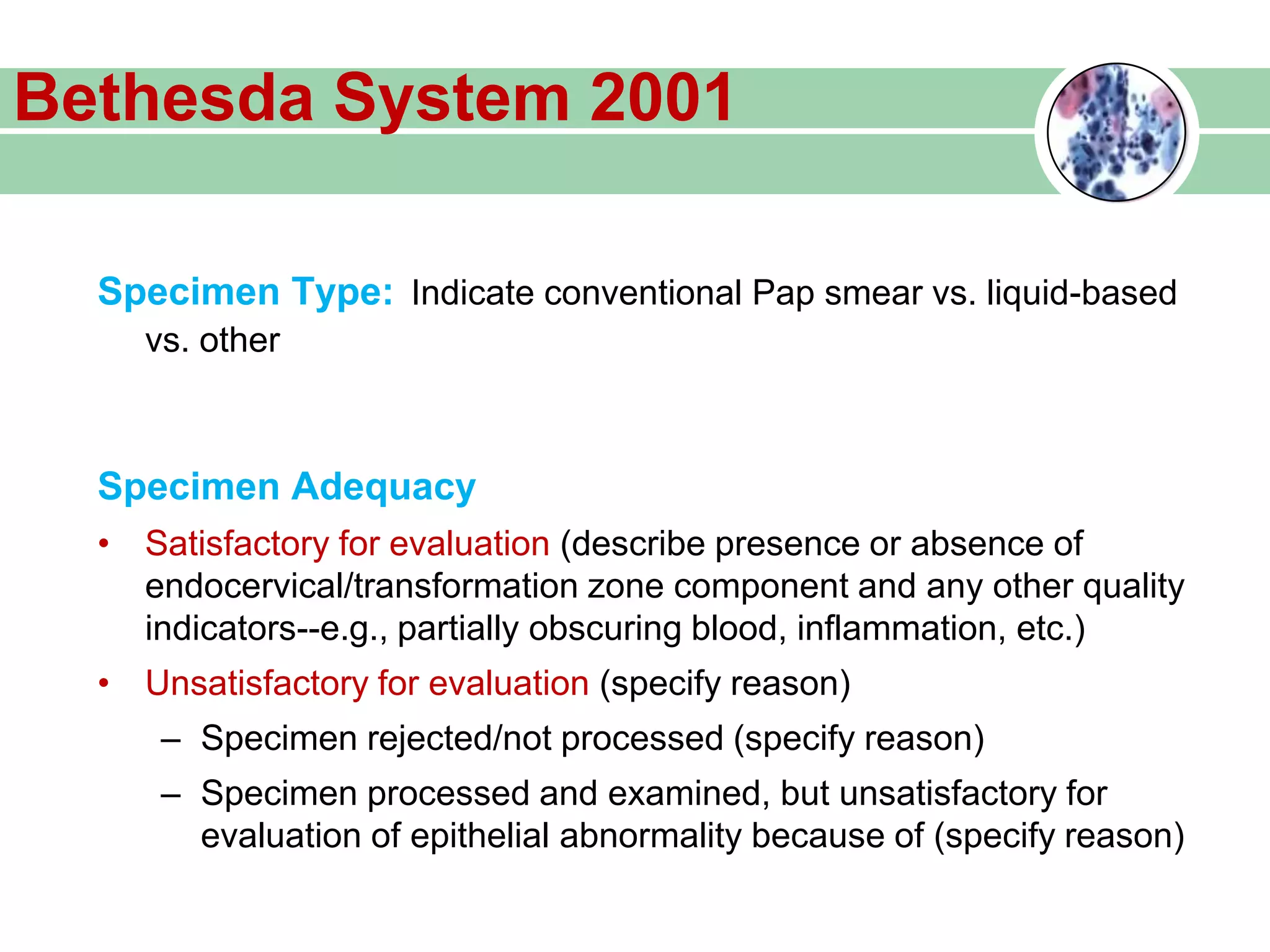 Bethesda System 2001
Specimen Type: Indicate conventional Pap smear vs. liquid-based
vs. other
Specimen Adequacy
• Satisfactory for evaluation (describe presence or absence of
endocervical/transformation zone component and any other quality
indicators--e.g., partially obscuring blood, inflammation, etc.)
• Unsatisfactory for evaluation (specify reason)
– Specimen rejected/not processed (specify reason)
– Specimen processed and examined, but unsatisfactory for
evaluation of epithelial abnormality because of (specify reason)
 
