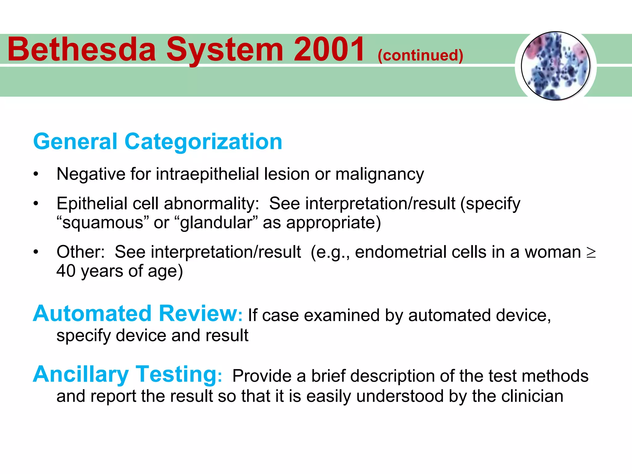 General Categorization
• Negative for intraepithelial lesion or malignancy
• Epithelial cell abnormality: See interpretation/result (specify
“squamous” or “glandular” as appropriate)
• Other: See interpretation/result (e.g., endometrial cells in a woman
40 years of age)
Automated Review: If case examined by automated device,
specify device and result
Ancillary Testing: Provide a brief description of the test methods
and report the result so that it is easily understood by the clinician
Bethesda System 2001 (continued)
 