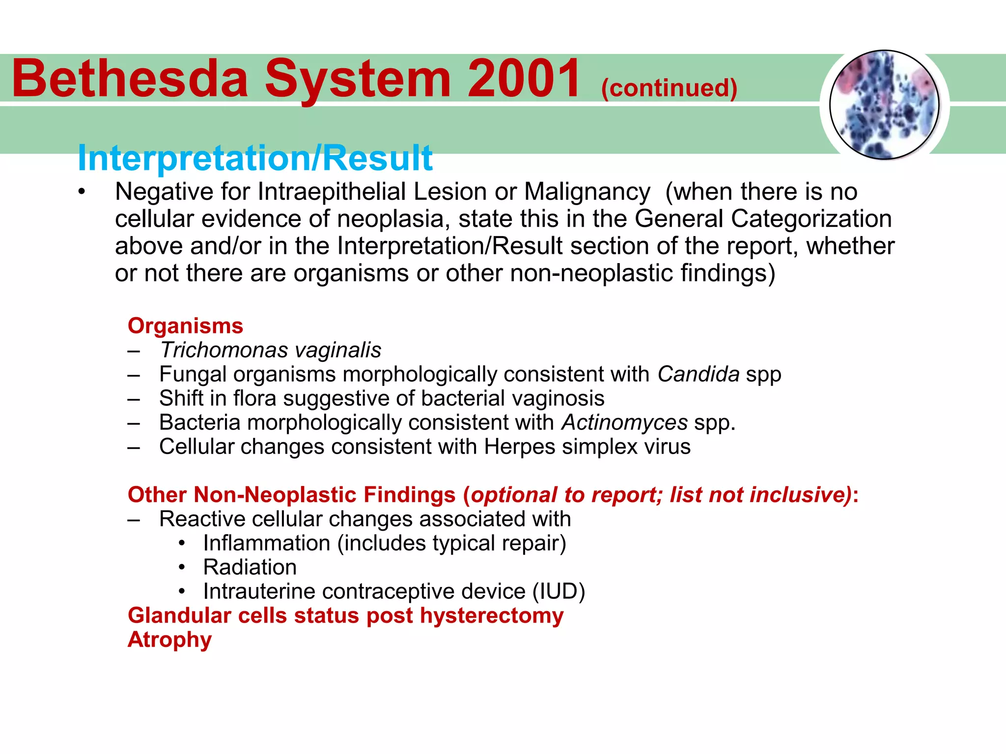 Interpretation/Result
• Negative for Intraepithelial Lesion or Malignancy (when there is no
cellular evidence of neoplasia, state this in the General Categorization
above and/or in the Interpretation/Result section of the report, whether
or not there are organisms or other non-neoplastic findings)
Organisms
– Trichomonas vaginalis
– Fungal organisms morphologically consistent with Candida spp
– Shift in flora suggestive of bacterial vaginosis
– Bacteria morphologically consistent with Actinomyces spp.
– Cellular changes consistent with Herpes simplex virus
Other Non-Neoplastic Findings (optional to report; list not inclusive):
– Reactive cellular changes associated with
• Inflammation (includes typical repair)
• Radiation
• Intrauterine contraceptive device (IUD)
Glandular cells status post hysterectomy
Atrophy
Bethesda System 2001 (continued)
 