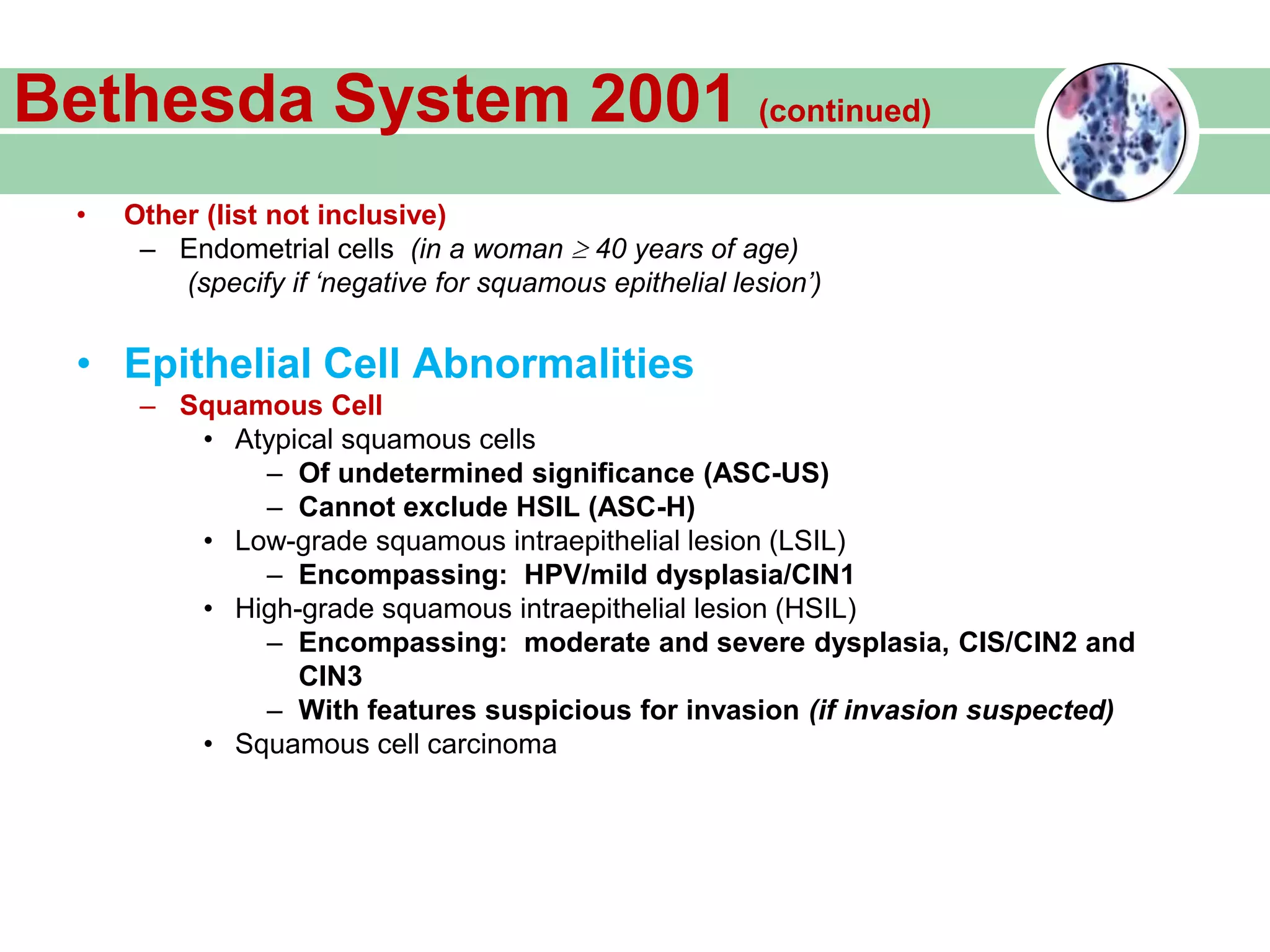Bethesda System 2001 (continued)
• Other (list not inclusive)
– Endometrial cells (in a woman 40 years of age)
(specify if ‘negative for squamous epithelial lesion’)
• Epithelial Cell Abnormalities
– Squamous Cell
• Atypical squamous cells
– Of undetermined significance (ASC-US)
– Cannot exclude HSIL (ASC-H)
• Low-grade squamous intraepithelial lesion (LSIL)
– Encompassing: HPV/mild dysplasia/CIN1
• High-grade squamous intraepithelial lesion (HSIL)
– Encompassing: moderate and severe dysplasia, CIS/CIN2 and
CIN3
– With features suspicious for invasion (if invasion suspected)
• Squamous cell carcinoma
 