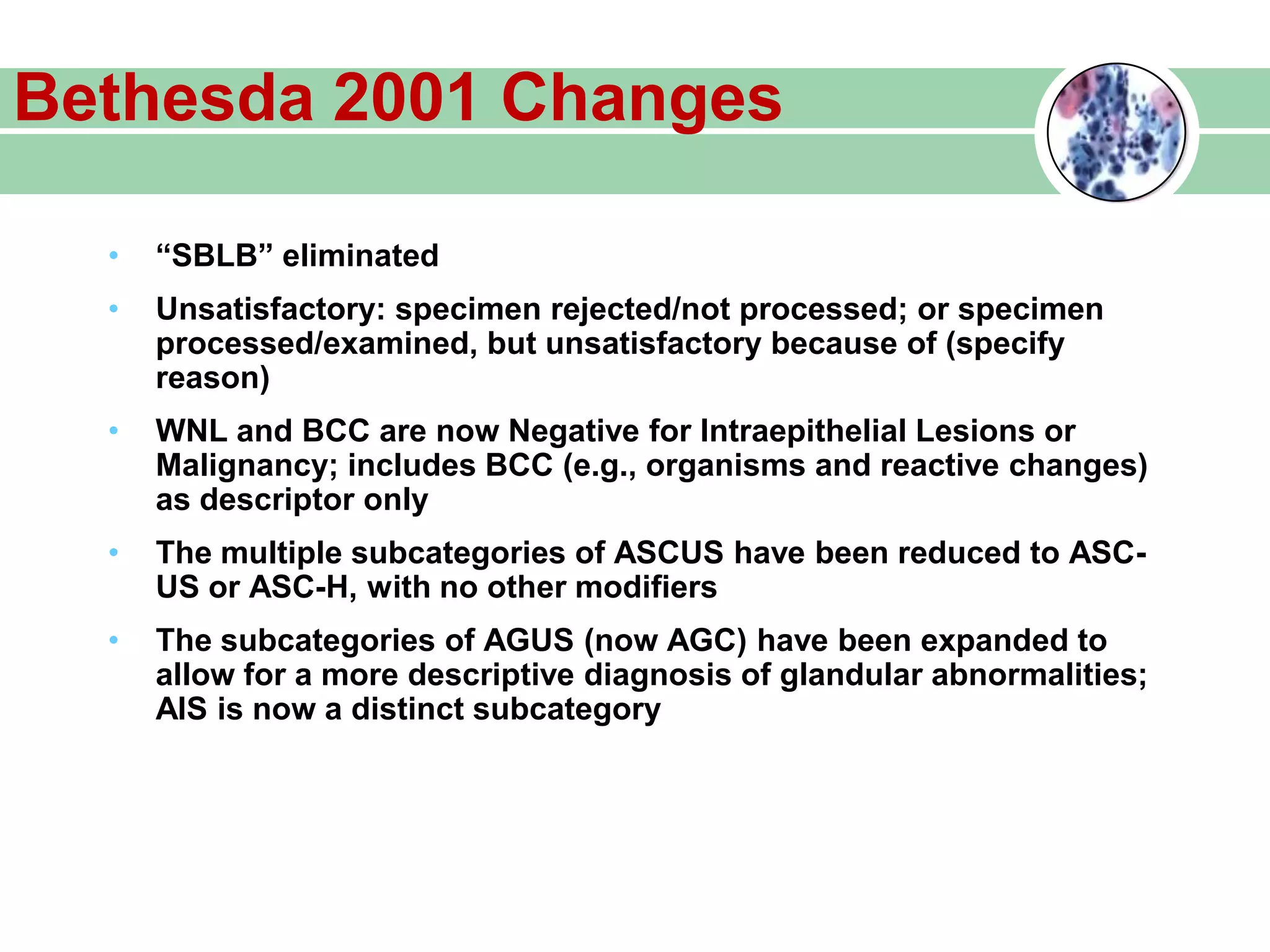 Bethesda 2001 Changes
• “SBLB” eliminated
• Unsatisfactory: specimen rejected/not processed; or specimen
processed/examined, but unsatisfactory because of (specify
reason)
• WNL and BCC are now Negative for Intraepithelial Lesions or
Malignancy; includes BCC (e.g., organisms and reactive changes)
as descriptor only
• The multiple subcategories of ASCUS have been reduced to ASC-
US or ASC-H, with no other modifiers
• The subcategories of AGUS (now AGC) have been expanded to
allow for a more descriptive diagnosis of glandular abnormalities;
AIS is now a distinct subcategory
 