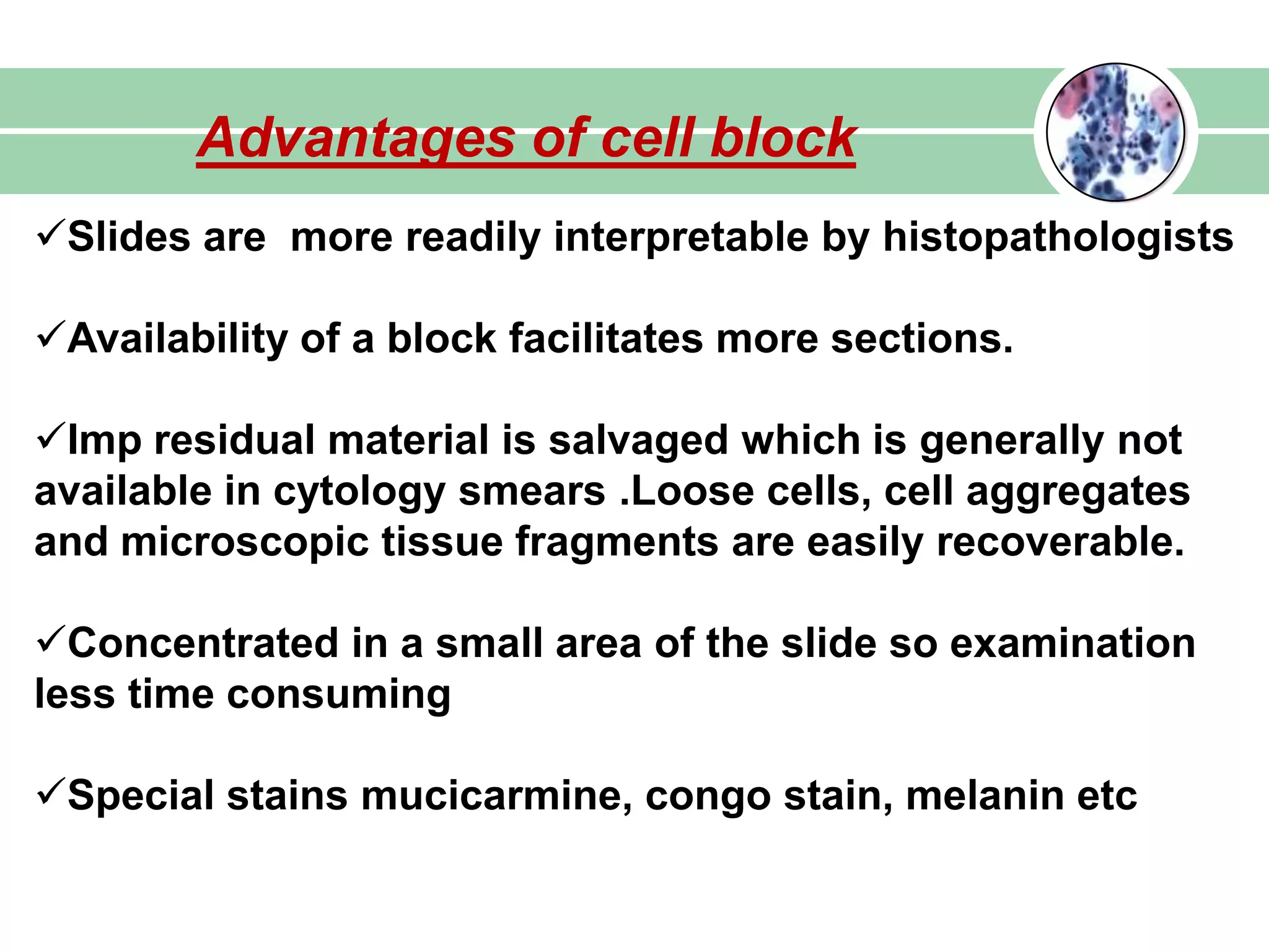 Advantages of cell block
Slides are more readily interpretable by histopathologists
Availability of a block facilitates more sections.
Imp residual material is salvaged which is generally not
available in cytology smears .Loose cells, cell aggregates
and microscopic tissue fragments are easily recoverable.
Concentrated in a small area of the slide so examination
less time consuming
Special stains mucicarmine, congo stain, melanin etc
 