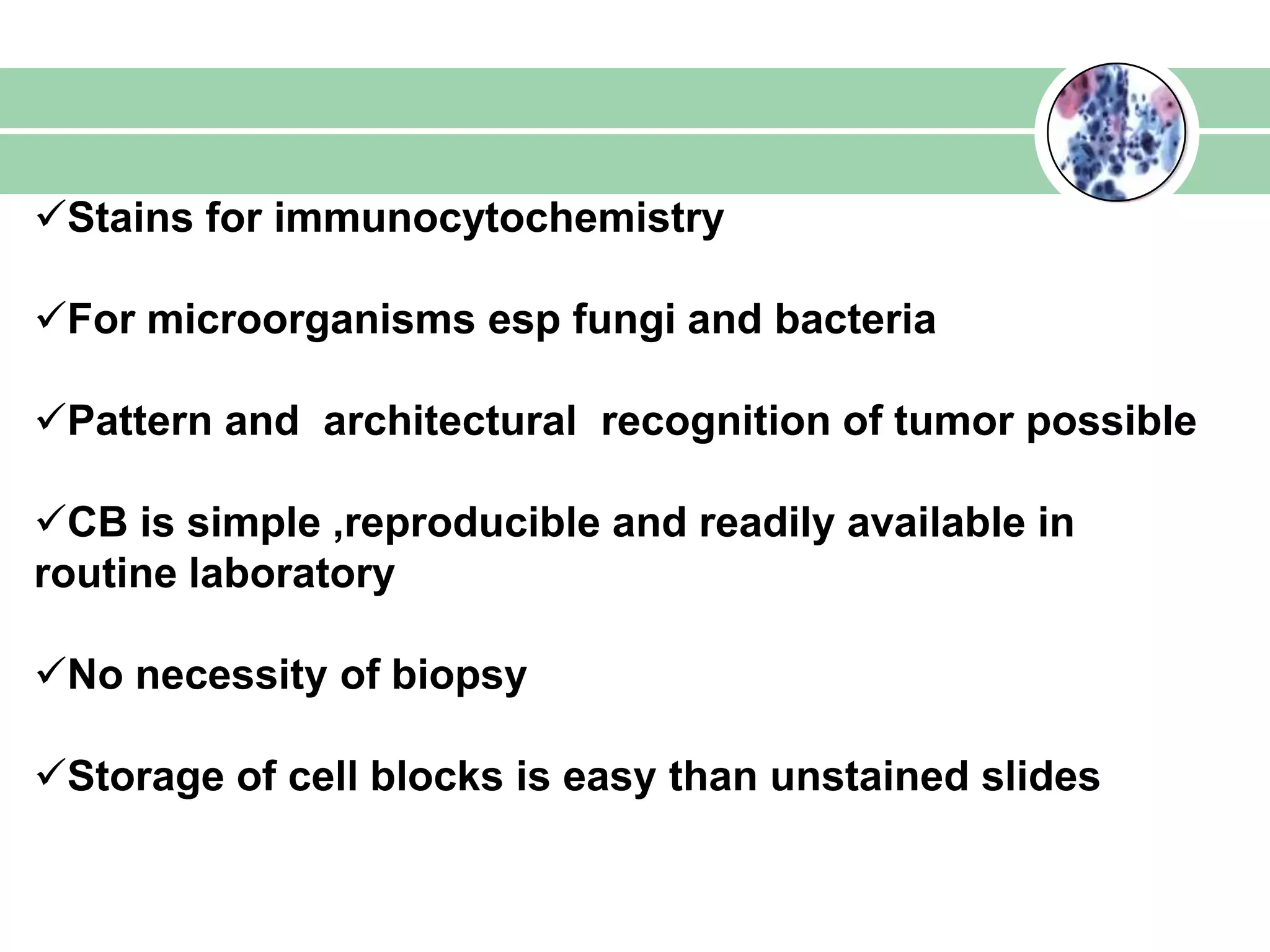 Stains for immunocytochemistry
For microorganisms esp fungi and bacteria
Pattern and architectural recognition of tumor possible
CB is simple ,reproducible and readily available in
routine laboratory
No necessity of biopsy
Storage of cell blocks is easy than unstained slides
 