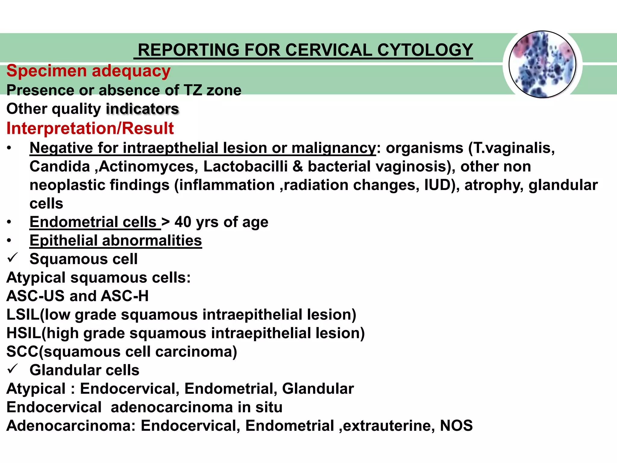 REPORTING FOR CERVICAL CYTOLOGY
Specimen adequacy
Presence or absence of TZ zone
Other quality indicators
Interpretation/Result
• Negative for intraepthelial lesion or malignancy: organisms (T.vaginalis,
Candida ,Actinomyces, Lactobacilli & bacterial vaginosis), other non
neoplastic findings (inflammation ,radiation changes, IUD), atrophy, glandular
cells
• Endometrial cells > 40 yrs of age
• Epithelial abnormalities
 Squamous cell
Atypical squamous cells:
ASC-US and ASC-H
LSIL(low grade squamous intraepithelial lesion)
HSIL(high grade squamous intraepithelial lesion)
SCC(squamous cell carcinoma)
 Glandular cells
Atypical : Endocervical, Endometrial, Glandular
Endocervical adenocarcinoma in situ
Adenocarcinoma: Endocervical, Endometrial ,extrauterine, NOS
 