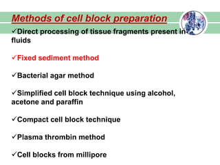 Methods of cell block preparation
Direct processing of tissue fragments present in
fluids
Fixed sediment method
Bacterial agar method
Simplified cell block technique using alcohol,
acetone and paraffin
Compact cell block technique
Plasma thrombin method
Cell blocks from millipore
 