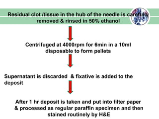 Residual clot /tissue in the hub of the needle is carefully
removed & rinsed in 50% ethanol
Centrifuged at 4000rpm for 6min in a 10ml
disposable to form pellets
Supernatant is discarded & fixative is added to the
deposit
After 1 hr deposit is taken and put into filter paper
& processed as regular paraffin specimen and then
stained routinely by H&E
 