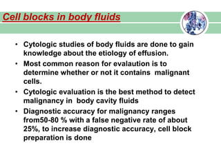 • Cytologic studies of body fluids are done to gain
knowledge about the etiology of effusion.
• Most common reason for evalaution is to
determine whether or not it contains malignant
cells.
• Cytologic evaluation is the best method to detect
malignancy in body cavity fluids
• Diagnostic accuracy for malignancy ranges
from50-80 % with a false negative rate of about
25%, to increase diagnostic accuracy, cell block
preparation is done
Cell blocks in body fluids
 