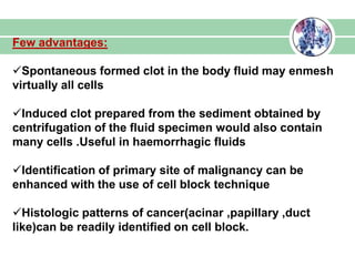 Few advantages:
Spontaneous formed clot in the body fluid may enmesh
virtually all cells
Induced clot prepared from the sediment obtained by
centrifugation of the fluid specimen would also contain
many cells .Useful in haemorrhagic fluids
Identification of primary site of malignancy can be
enhanced with the use of cell block technique
Histologic patterns of cancer(acinar ,papillary ,duct
like)can be readily identified on cell block.
 