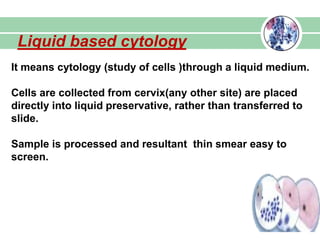 Liquid based cytology
It means cytology (study of cells )through a liquid medium.
Cells are collected from cervix(any other site) are placed
directly into liquid preservative, rather than transferred to
slide.
Sample is processed and resultant thin smear easy to
screen.
 