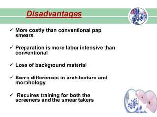  More costly than conventional pap
smears
 Preparation is more labor intensive than
conventional
 Loss of background material
 Some differences in architecture and
morphology
 Requires training for both the
screeners and the smear takers
Disadvantages
 