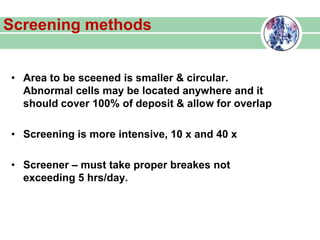 Screening methods
• Area to be sceened is smaller & circular.
Abnormal cells may be located anywhere and it
should cover 100% of deposit & allow for overlap
• Screening is more intensive, 10 x and 40 x
• Screener – must take proper breakes not
exceeding 5 hrs/day.
 