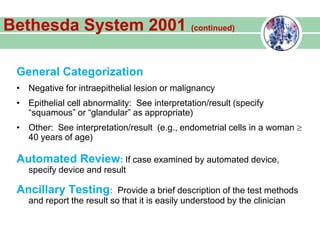 General Categorization
• Negative for intraepithelial lesion or malignancy
• Epithelial cell abnormality: See interpretation/result (specify
“squamous” or “glandular” as appropriate)
• Other: See interpretation/result (e.g., endometrial cells in a woman
40 years of age)
Automated Review: If case examined by automated device,
specify device and result
Ancillary Testing: Provide a brief description of the test methods
and report the result so that it is easily understood by the clinician
Bethesda System 2001 (continued)
 