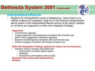 Interpretation/Result
• Negative for Intraepithelial Lesion or Malignancy (when there is no
cellular evidence of neoplasia, state this in the General Categorization
above and/or in the Interpretation/Result section of the report, whether
or not there are organisms or other non-neoplastic findings)
Organisms
– Trichomonas vaginalis
– Fungal organisms morphologically consistent with Candida spp
– Shift in flora suggestive of bacterial vaginosis
– Bacteria morphologically consistent with Actinomyces spp.
– Cellular changes consistent with Herpes simplex virus
Other Non-Neoplastic Findings (optional to report; list not inclusive):
– Reactive cellular changes associated with
• Inflammation (includes typical repair)
• Radiation
• Intrauterine contraceptive device (IUD)
Glandular cells status post hysterectomy
Atrophy
Bethesda System 2001 (continued)
 