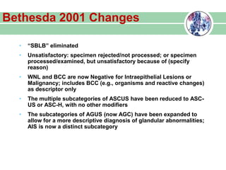 Bethesda 2001 Changes
• “SBLB” eliminated
• Unsatisfactory: specimen rejected/not processed; or specimen
processed/examined, but unsatisfactory because of (specify
reason)
• WNL and BCC are now Negative for Intraepithelial Lesions or
Malignancy; includes BCC (e.g., organisms and reactive changes)
as descriptor only
• The multiple subcategories of ASCUS have been reduced to ASC-
US or ASC-H, with no other modifiers
• The subcategories of AGUS (now AGC) have been expanded to
allow for a more descriptive diagnosis of glandular abnormalities;
AIS is now a distinct subcategory
 