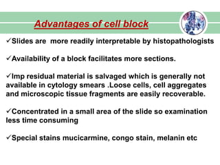 Advantages of cell block
Slides are more readily interpretable by histopathologists
Availability of a block facilitates more sections.
Imp residual material is salvaged which is generally not
available in cytology smears .Loose cells, cell aggregates
and microscopic tissue fragments are easily recoverable.
Concentrated in a small area of the slide so examination
less time consuming
Special stains mucicarmine, congo stain, melanin etc
 