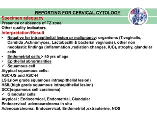 REPORTING FOR CERVICAL CYTOLOGY
Specimen adequacy
Presence or absence of TZ zone
Other quality indicators
Interpretation/Result
• Negative for intraepthelial lesion or malignancy: organisms (T.vaginalis,
Candida ,Actinomyces, Lactobacilli & bacterial vaginosis), other non
neoplastic findings (inflammation ,radiation changes, IUD), atrophy, glandular
cells
• Endometrial cells > 40 yrs of age
• Epithelial abnormalities
 Squamous cell
Atypical squamous cells:
ASC-US and ASC-H
LSIL(low grade squamous intraepithelial lesion)
HSIL(high grade squamous intraepithelial lesion)
SCC(squamous cell carcinoma)
 Glandular cells
Atypical : Endocervical, Endometrial, Glandular
Endocervical adenocarcinoma in situ
Adenocarcinoma: Endocervical, Endometrial ,extrauterine, NOS
 