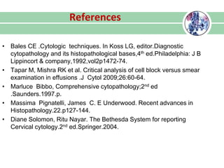 References
• Bales CE .Cytologic techniques. In Koss LG, editor.Diagnostic
cytopathology and its histopathological bases,4th ed.Philadelphia: J B
Lippincort & company,1992,vol2p1472-74.
• Tapar M, Mishra RK et al. Critical analysis of cell block versus smear
examination in effusions .J Cytol 2009;26:60-64.
• Marluce Bibbo, Comprehensive cytopathology;2nd ed
.Saunders.1997.p.
• Massima Pignatelli, James C. E Underwood. Recent advances in
Histopathology.22.p127-144.
• Diane Solomon, Ritu Nayar. The Bethesda System for reporting
Cervical cytology.2nd ed.Springer.2004.
 