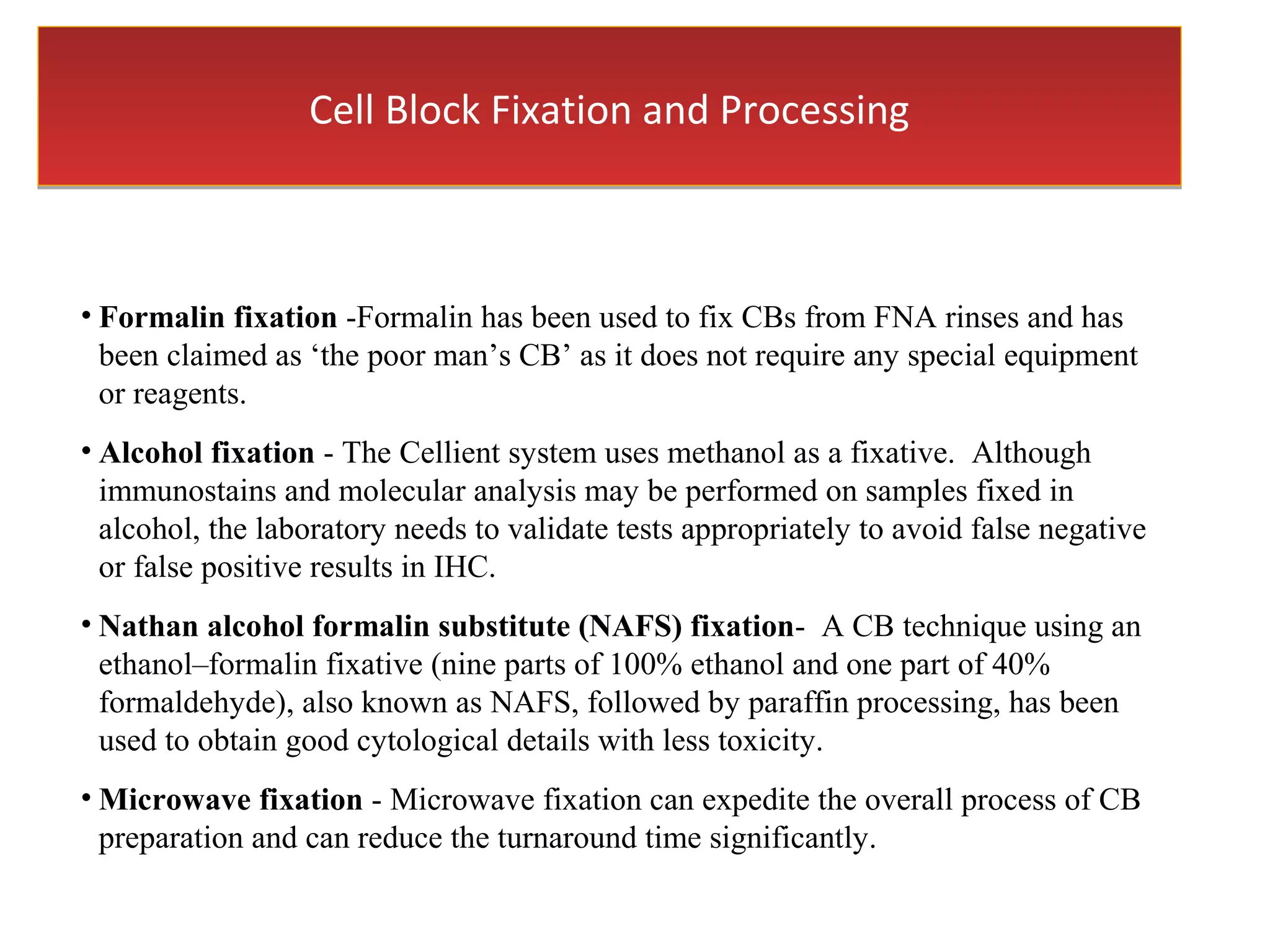 Cell Block Fixation and ProcessingCell Block Fixation and Processing
• Formalin fixation -Formalin has been used to fix CBs from FNA rinses and has
been claimed as ‘the poor man’s CB’ as it does not require any special equipment
or reagents.
• Alcohol fixation - The Cellient system uses methanol as a fixative. Although
immunostains and molecular analysis may be performed on samples fixed in
alcohol, the laboratory needs to validate tests appropriately to avoid false negative
or false positive results in IHC.
• Nathan alcohol formalin substitute (NAFS) fixation- A CB technique using an
ethanol–formalin fixative (nine parts of 100% ethanol and one part of 40%
formaldehyde), also known as NAFS, followed by paraffin processing, has been
used to obtain good cytological details with less toxicity.
• Microwave fixation - Microwave fixation can expedite the overall process of CB
preparation and can reduce the turnaround time significantly.
 