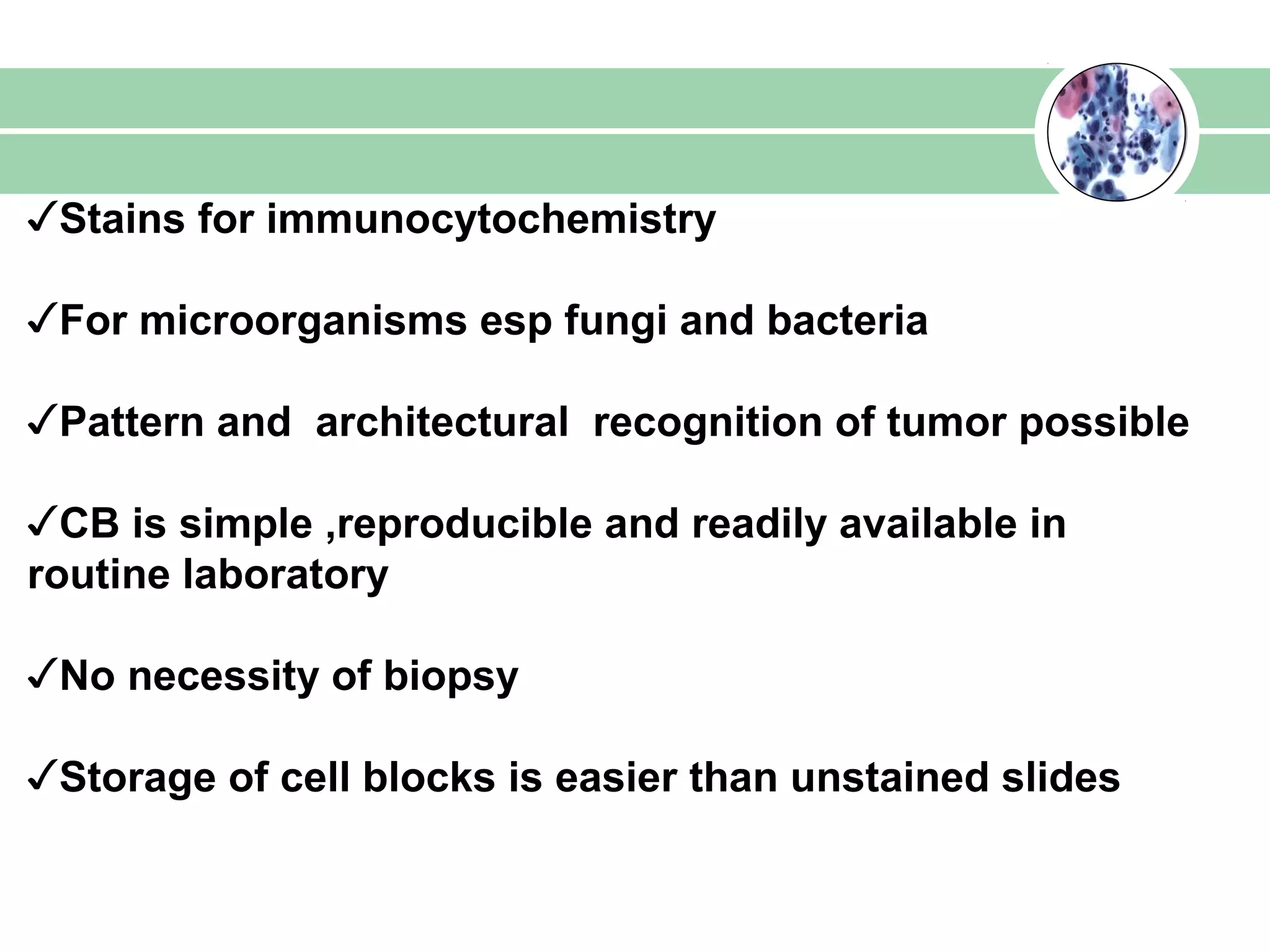✓Stains for immunocytochemistry
✓For microorganisms esp fungi and bacteria
✓Pattern and architectural recognition of tumor possible
✓CB is simple ,reproducible and readily available in
routine laboratory
✓No necessity of biopsy
✓Storage of cell blocks is easier than unstained slides
 
